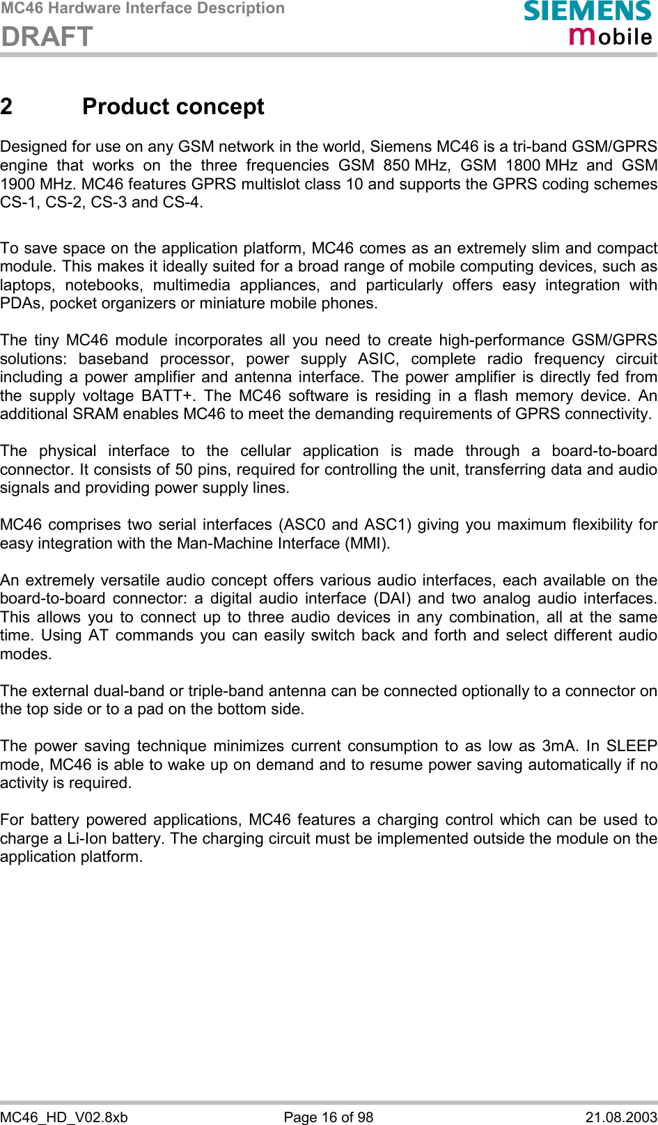 MC46 Hardware Interface Description DRAFT      MC46_HD_V02.8xb  Page 16 of 98  21.08.2003 2 Product concept Designed for use on any GSM network in the world, Siemens MC46 is a tri-band GSM/GPRS engine that works on the three frequencies GSM 850 MHz, GSM 1800 MHz and GSM 1900 MHz. MC46 features GPRS multislot class 10 and supports the GPRS coding schemes CS-1, CS-2, CS-3 and CS-4.  To save space on the application platform, MC46 comes as an extremely slim and compact module. This makes it ideally suited for a broad range of mobile computing devices, such as laptops, notebooks, multimedia appliances, and particularly offers easy integration with PDAs, pocket organizers or miniature mobile phones.  The tiny MC46 module incorporates all you need to create high-performance GSM/GPRS solutions: baseband processor, power supply ASIC, complete radio frequency circuit including a power amplifier and antenna interface. The power amplifier is directly fed from the supply voltage BATT+. The MC46 software is residing in a flash memory device. An additional SRAM enables MC46 to meet the demanding requirements of GPRS connectivity.   The physical interface to the cellular application is made through a board-to-board connector. It consists of 50 pins, required for controlling the unit, transferring data and audio signals and providing power supply lines.   MC46 comprises two serial interfaces (ASC0 and ASC1) giving you maximum flexibility for easy integration with the Man-Machine Interface (MMI).   An extremely versatile audio concept offers various audio interfaces, each available on the board-to-board connector: a digital audio interface (DAI) and two analog audio interfaces. This allows you to connect up to three audio devices in any combination, all at the same time. Using AT commands you can easily switch back and forth and select different audio modes.  The external dual-band or triple-band antenna can be connected optionally to a connector on the top side or to a pad on the bottom side.  The power saving technique minimizes current consumption to as low as 3mA. In SLEEP mode, MC46 is able to wake up on demand and to resume power saving automatically if no activity is required.   For battery powered applications, MC46 features a charging control which can be used to charge a Li-Ion battery. The charging circuit must be implemented outside the module on the application platform.   