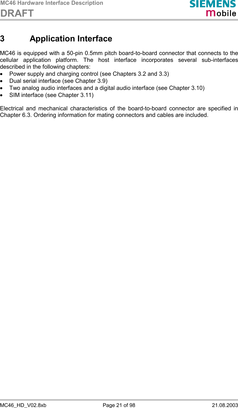 MC46 Hardware Interface Description DRAFT      MC46_HD_V02.8xb  Page 21 of 98  21.08.2003 3 Application Interface MC46 is equipped with a 50-pin 0.5mm pitch board-to-board connector that connects to the cellular application platform. The host interface incorporates several sub-interfaces described in the following chapters: ·  Power supply and charging control (see Chapters 3.2 and 3.3) ·  Dual serial interface (see Chapter 3.9) ·  Two analog audio interfaces and a digital audio interface (see Chapter 3.10) ·  SIM interface (see Chapter 3.11)  Electrical and mechanical characteristics of the board-to-board connector are specified in Chapter 6.3. Ordering information for mating connectors and cables are included.  