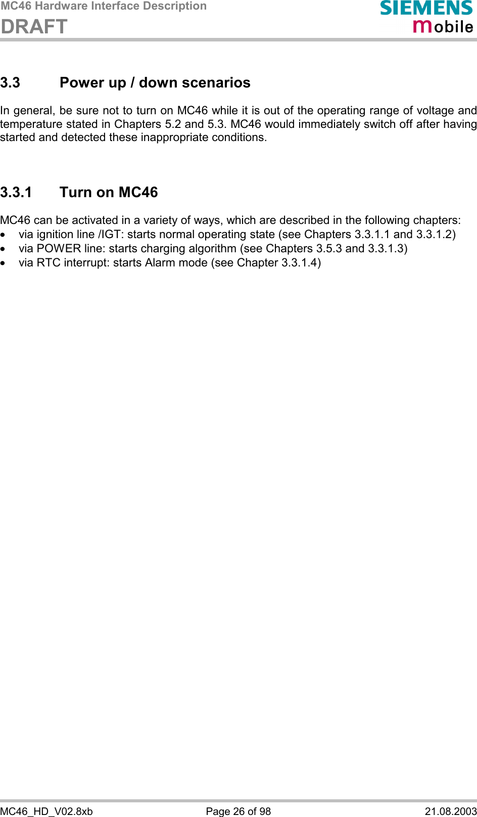 MC46 Hardware Interface Description DRAFT      MC46_HD_V02.8xb  Page 26 of 98  21.08.2003 3.3  Power up / down scenarios In general, be sure not to turn on MC46 while it is out of the operating range of voltage and temperature stated in Chapters 5.2 and 5.3. MC46 would immediately switch off after having started and detected these inappropriate conditions.   3.3.1  Turn on MC46 MC46 can be activated in a variety of ways, which are described in the following chapters: ·  via ignition line /IGT: starts normal operating state (see Chapters 3.3.1.1 and 3.3.1.2) ·  via POWER line: starts charging algorithm (see Chapters 3.5.3 and 3.3.1.3) ·  via RTC interrupt: starts Alarm mode (see Chapter 3.3.1.4)  