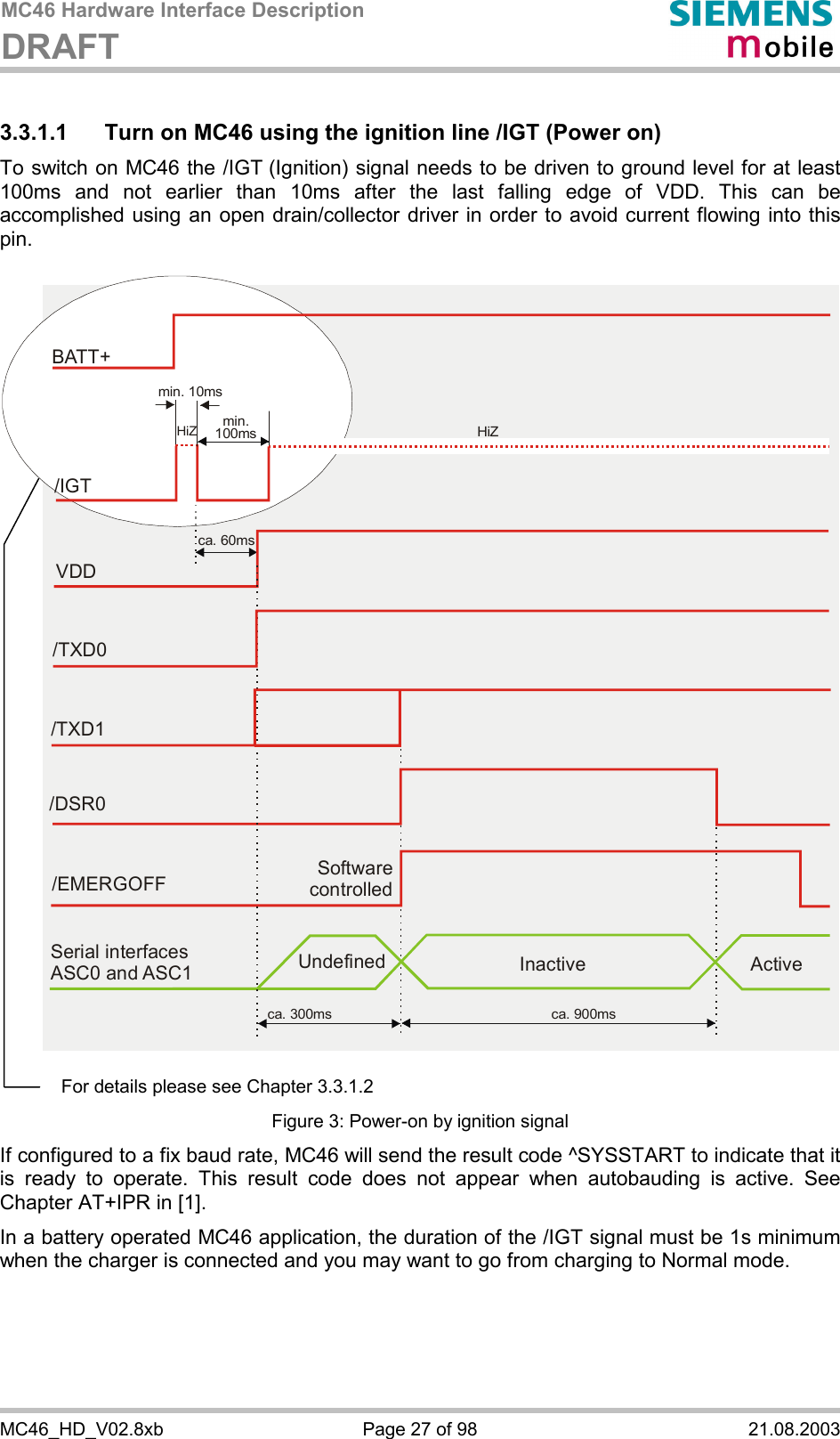 MC46 Hardware Interface Description DRAFT      MC46_HD_V02.8xb  Page 27 of 98  21.08.2003 3.3.1.1  Turn on MC46 using the ignition line /IGT (Power on) To switch on MC46 the /IGT (Ignition) signal needs to be driven to ground level for at least 100ms and not earlier than 10ms after the last falling edge of VDD. This can be accomplished using an open drain/collector driver in order to avoid current flowing into this pin.   Software controlled/EMERGOFFca. 300ms ca. 900msSerial interfaces ASC0 and ASC1 Undefined Inactive ActiveVDDca. 60ms/TXD0/TXD1/DSR0BATT+/IGTmin. 10msmin.100ms HiZHiZ   Figure 3: Power-on by ignition signal If configured to a fix baud rate, MC46 will send the result code ^SYSSTART to indicate that it is ready to operate. This result code does not appear when autobauding is active. See Chapter AT+IPR in [1]. In a battery operated MC46 application, the duration of the /IGT signal must be 1s minimum when the charger is connected and you may want to go from charging to Normal mode.  For details please see Chapter 3.3.1.2 