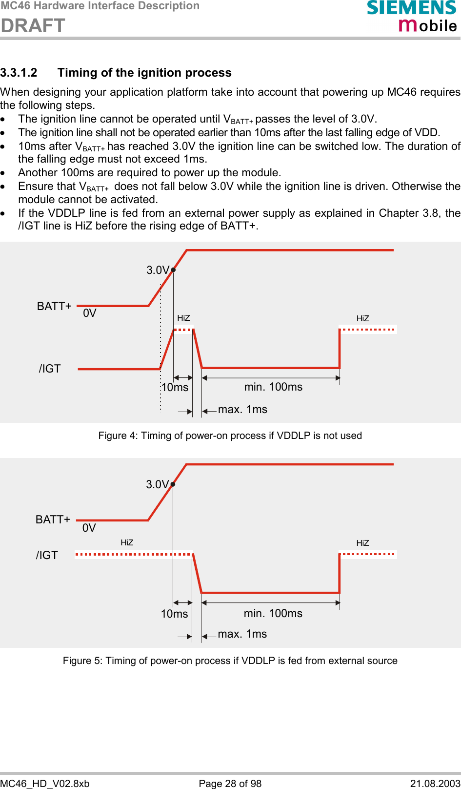 MC46 Hardware Interface Description DRAFT      MC46_HD_V02.8xb  Page 28 of 98  21.08.2003 3.3.1.2  Timing of the ignition process When designing your application platform take into account that powering up MC46 requires the following steps. ·  The ignition line cannot be operated until VBATT+ passes the level of 3.0V. ·  The ignition line shall not be operated earlier than 10ms after the last falling edge of VDD. ·  10ms after VBATT+ has reached 3.0V the ignition line can be switched low. The duration of the falling edge must not exceed 1ms. ·  Another 100ms are required to power up the module.  ·  Ensure that VBATT+  does not fall below 3.0V while the ignition line is driven. Otherwise the module cannot be activated.  ·  If the VDDLP line is fed from an external power supply as explained in Chapter 3.8, the /IGT line is HiZ before the rising edge of BATT+. Figure 4: Timing of power-on process if VDDLP is not used Figure 5: Timing of power-on process if VDDLP is fed from external source 3.0V0VBATT+min. 100msmax. 1ms10ms/IGTHiZHiZ3.0V0Vmin. 100msmax. 1ms10msHiZHiZBATT+/IGT