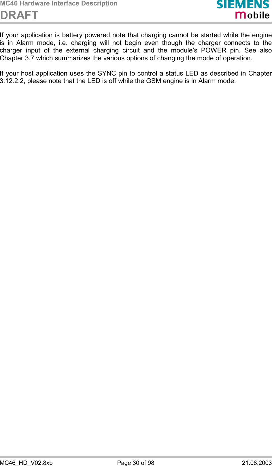 MC46 Hardware Interface Description DRAFT      MC46_HD_V02.8xb  Page 30 of 98  21.08.2003 If your application is battery powered note that charging cannot be started while the engine is in Alarm mode, i.e. charging will not begin even though the charger connects to the charger input of the external charging circuit and the module’s POWER pin. See also Chapter 3.7 which summarizes the various options of changing the mode of operation.  If your host application uses the SYNC pin to control a status LED as described in Chapter 3.12.2.2, please note that the LED is off while the GSM engine is in Alarm mode. 