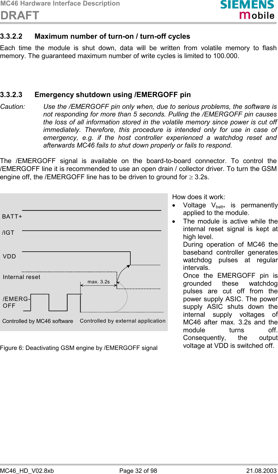 MC46 Hardware Interface Description DRAFT      MC46_HD_V02.8xb  Page 32 of 98  21.08.2003 3.3.2.2  Maximum number of turn-on / turn-off cycles Each time the module is shut down, data will be written from volatile memory to flash memory. The guaranteed maximum number of write cycles is limited to 100.000.    3.3.2.3 Emergency shutdown using /EMERGOFF pin Caution:   Use the /EMERGOFF pin only when, due to serious problems, the software is not responding for more than 5 seconds. Pulling the /EMERGOFF pin causes the loss of all information stored in the volatile memory since power is cut off immediately. Therefore, this procedure is intended only for use in case of emergency, e.g. if the host controller experienced a watchdog reset and afterwards MC46 fails to shut down properly or fails to respond.  The /EMERGOFF signal is available on the board-to-board connector. To control the /EMERGOFF line it is recommended to use an open drain / collector driver. To turn the GSM engine off, the /EMERGOFF line has to be driven to ground for ³ 3.2s.               Figure 6: Deactivating GSM engine by /EMERGOFF signal    BATT+ Internal reset /EMERG-OFF Controlled by external application max. 3.2s/IGT VDD How does it work: ·  Voltage Vbatt+ is permanently applied to the module. ·  The module is active while the internal reset signal is kept at high level. During operation of MC46 the baseband controller generates watchdog pulses at regular intervals. Once the EMERGOFF pin is grounded these watchdog pulses are cut off from the power supply ASIC. The power supply ASIC shuts down the internal supply voltages of MC46 after max. 3.2s and the module turns off. Consequently, the output voltage at VDD is switched off.Controlled by MC46 software 