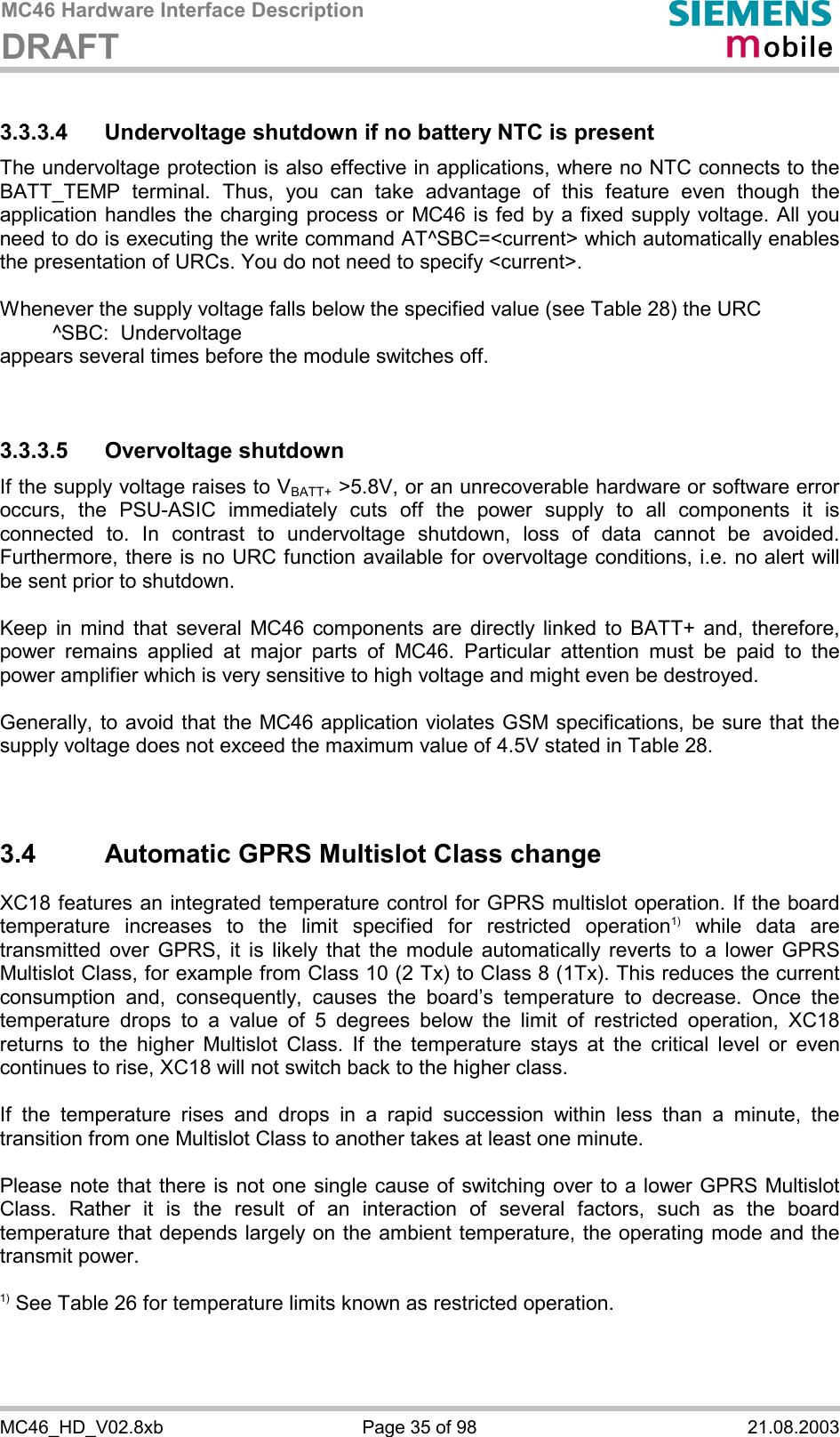 MC46 Hardware Interface Description DRAFT      MC46_HD_V02.8xb  Page 35 of 98  21.08.2003 3.3.3.4 Undervoltage shutdown if no battery NTC is present The undervoltage protection is also effective in applications, where no NTC connects to the BATT_TEMP terminal. Thus, you can take advantage of this feature even though the application handles the charging process or MC46 is fed by a fixed supply voltage. All you need to do is executing the write command AT^SBC=&lt;current&gt; which automatically enables the presentation of URCs. You do not need to specify &lt;current&gt;.   Whenever the supply voltage falls below the specified value (see Table 28) the URC    ^SBC:  Undervoltage appears several times before the module switches off.   3.3.3.5 Overvoltage shutdown If the supply voltage raises to VBATT+ &gt;5.8V, or an unrecoverable hardware or software error occurs, the PSU-ASIC immediately cuts off the power supply to all components it is connected to. In contrast to undervoltage shutdown, loss of data cannot be avoided. Furthermore, there is no URC function available for overvoltage conditions, i.e. no alert will be sent prior to shutdown.   Keep in mind that several MC46 components are directly linked to BATT+ and, therefore, power remains applied at major parts of MC46. Particular attention must be paid to the power amplifier which is very sensitive to high voltage and might even be destroyed.   Generally, to avoid that the MC46 application violates GSM specifications, be sure that the supply voltage does not exceed the maximum value of 4.5V stated in Table 28.   3.4  Automatic GPRS Multislot Class change XC18 features an integrated temperature control for GPRS multislot operation. If the board temperature increases to the limit specified for restricted operation1) while data are transmitted over GPRS, it is likely that the module automatically reverts to a lower GPRS Multislot Class, for example from Class 10 (2 Tx) to Class 8 (1Tx). This reduces the current consumption and, consequently, causes the board’s temperature to decrease. Once the temperature drops to a value of 5 degrees below the limit of restricted operation, XC18 returns to the higher Multislot Class. If the temperature stays at the critical level or even continues to rise, XC18 will not switch back to the higher class.   If the temperature rises and drops in a rapid succession within less than a minute, the transition from one Multislot Class to another takes at least one minute.  Please note that there is not one single cause of switching over to a lower GPRS Multislot Class. Rather it is the result of an interaction of several factors, such as the board temperature that depends largely on the ambient temperature, the operating mode and the transmit power.   1) See Table 26 for temperature limits known as restricted operation.  