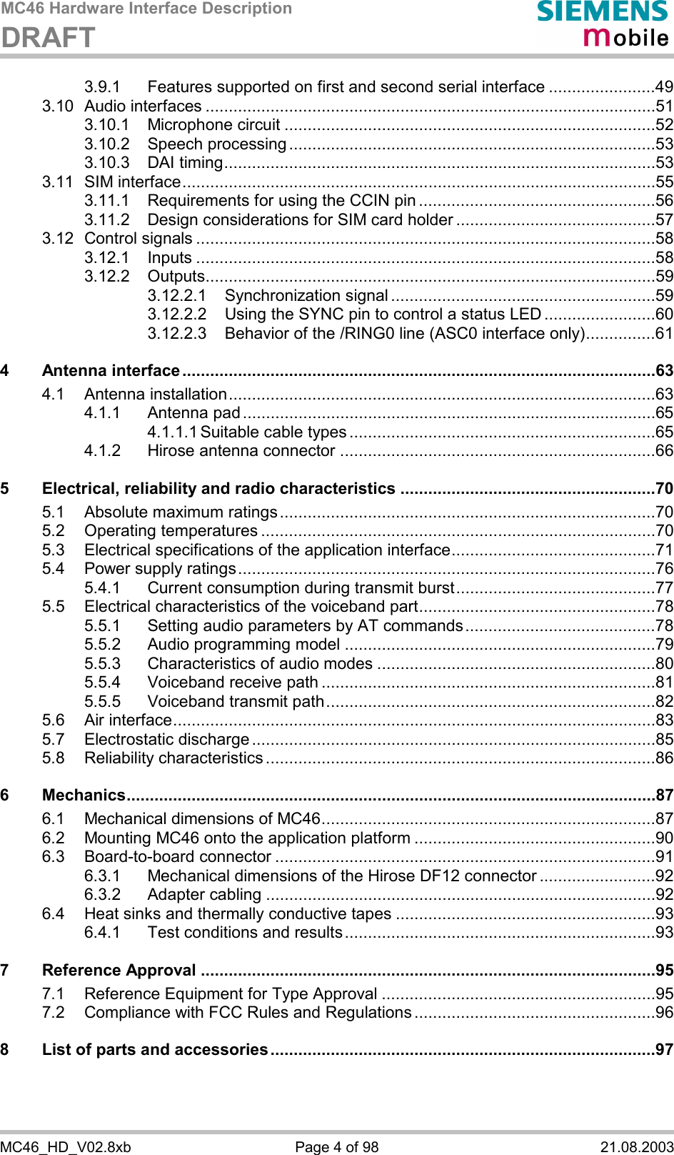 MC46 Hardware Interface Description DRAFT      MC46_HD_V02.8xb  Page 4 of 98  21.08.2003 3.9.1 Features supported on first and second serial interface .......................49 3.10 Audio interfaces .................................................................................................51 3.10.1 Microphone circuit ................................................................................52 3.10.2 Speech processing ...............................................................................53 3.10.3 DAI timing.............................................................................................53 3.11 SIM interface......................................................................................................55 3.11.1 Requirements for using the CCIN pin ...................................................56 3.11.2 Design considerations for SIM card holder ...........................................57 3.12 Control signals ...................................................................................................58 3.12.1 Inputs ...................................................................................................58 3.12.2 Outputs.................................................................................................59 3.12.2.1 Synchronization signal .........................................................59 3.12.2.2 Using the SYNC pin to control a status LED ........................60 3.12.2.3 Behavior of the /RING0 line (ASC0 interface only)...............61 4 Antenna interface ......................................................................................................63 4.1 Antenna installation............................................................................................63 4.1.1 Antenna pad .........................................................................................65 4.1.1.1 Suitable cable types ..................................................................65 4.1.2 Hirose antenna connector ....................................................................66 5 Electrical, reliability and radio characteristics .......................................................70 5.1 Absolute maximum ratings.................................................................................70 5.2 Operating temperatures .....................................................................................70 5.3 Electrical specifications of the application interface............................................71 5.4 Power supply ratings..........................................................................................76 5.4.1 Current consumption during transmit burst...........................................77 5.5 Electrical characteristics of the voiceband part...................................................78 5.5.1 Setting audio parameters by AT commands.........................................78 5.5.2 Audio programming model ...................................................................79 5.5.3 Characteristics of audio modes ............................................................80 5.5.4 Voiceband receive path ........................................................................81 5.5.5 Voiceband transmit path.......................................................................82 5.6 Air interface........................................................................................................83 5.7 Electrostatic discharge .......................................................................................85 5.8 Reliability characteristics ....................................................................................86 6 Mechanics..................................................................................................................87 6.1 Mechanical dimensions of MC46........................................................................87 6.2 Mounting MC46 onto the application platform ....................................................90 6.3 Board-to-board connector ..................................................................................91 6.3.1 Mechanical dimensions of the Hirose DF12 connector .........................92 6.3.2 Adapter cabling ....................................................................................92 6.4 Heat sinks and thermally conductive tapes ........................................................93 6.4.1 Test conditions and results...................................................................93 7 Reference Approval ..................................................................................................95 7.1 Reference Equipment for Type Approval ...........................................................95 7.2 Compliance with FCC Rules and Regulations ....................................................96 8 List of parts and accessories...................................................................................97  