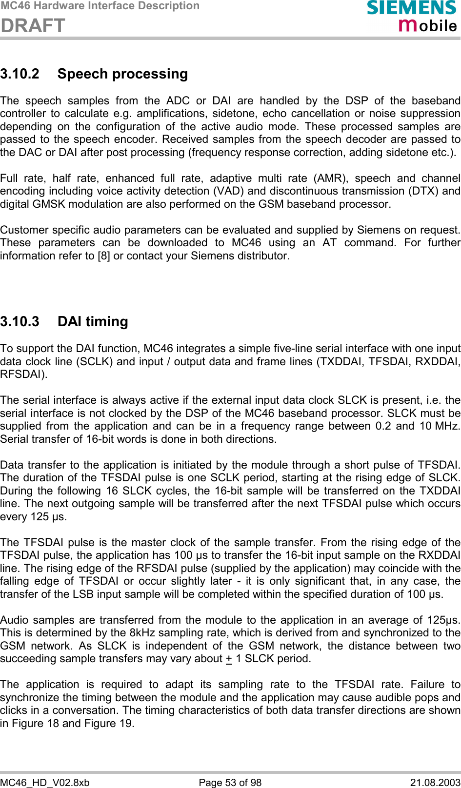 MC46 Hardware Interface Description DRAFT      MC46_HD_V02.8xb  Page 53 of 98  21.08.2003 3.10.2 Speech processing The speech samples from the ADC or DAI are handled by the DSP of the baseband controller to calculate e.g. amplifications, sidetone, echo cancellation or noise suppression depending on the configuration of the active audio mode. These processed samples are passed to the speech encoder. Received samples from the speech decoder are passed to the DAC or DAI after post processing (frequency response correction, adding sidetone etc.).  Full rate, half rate, enhanced full rate, adaptive multi rate (AMR), speech and channel encoding including voice activity detection (VAD) and discontinuous transmission (DTX) and digital GMSK modulation are also performed on the GSM baseband processor.  Customer specific audio parameters can be evaluated and supplied by Siemens on request. These parameters can be downloaded to MC46 using an AT command. For further information refer to [8] or contact your Siemens distributor.    3.10.3 DAI timing To support the DAI function, MC46 integrates a simple five-line serial interface with one input data clock line (SCLK) and input / output data and frame lines (TXDDAI, TFSDAI, RXDDAI, RFSDAI).   The serial interface is always active if the external input data clock SLCK is present, i.e. the serial interface is not clocked by the DSP of the MC46 baseband processor. SLCK must be supplied from the application and can be in a frequency range between 0.2 and 10 MHz. Serial transfer of 16-bit words is done in both directions.   Data transfer to the application is initiated by the module through a short pulse of TFSDAI. The duration of the TFSDAI pulse is one SCLK period, starting at the rising edge of SLCK. During the following 16 SLCK cycles, the 16-bit sample will be transferred on the TXDDAI line. The next outgoing sample will be transferred after the next TFSDAI pulse which occurs every 125 µs.   The TFSDAI pulse is the master clock of the sample transfer. From the rising edge of the TFSDAI pulse, the application has 100 µs to transfer the 16-bit input sample on the RXDDAI line. The rising edge of the RFSDAI pulse (supplied by the application) may coincide with the falling edge of TFSDAI or occur slightly later - it is only significant that, in any case, the transfer of the LSB input sample will be completed within the specified duration of 100 µs.   Audio samples are transferred from the module to the application in an average of 125µs. This is determined by the 8kHz sampling rate, which is derived from and synchronized to the GSM network. As SLCK is independent of the GSM network, the distance between two succeeding sample transfers may vary about + 1 SLCK period.  The application is required to adapt its sampling rate to the TFSDAI rate. Failure to synchronize the timing between the module and the application may cause audible pops and clicks in a conversation. The timing characteristics of both data transfer directions are shown in Figure 18 and Figure 19.  