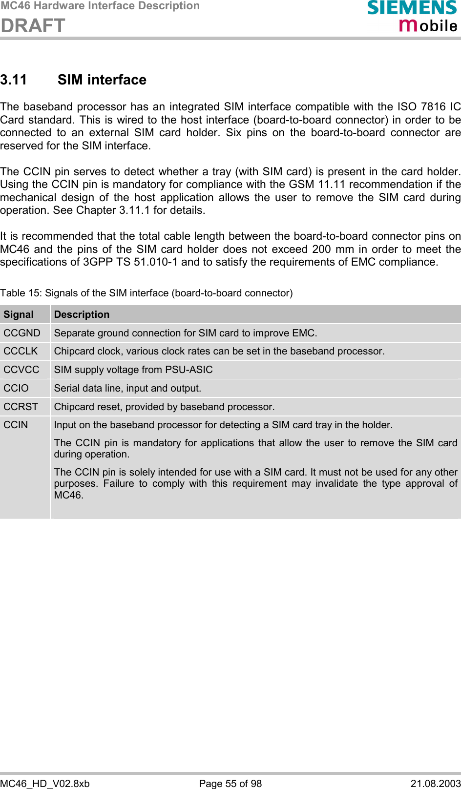 MC46 Hardware Interface Description DRAFT      MC46_HD_V02.8xb  Page 55 of 98  21.08.2003 3.11 SIM interface The baseband processor has an integrated SIM interface compatible with the ISO 7816 IC Card standard. This is wired to the host interface (board-to-board connector) in order to be connected to an external SIM card holder. Six pins on the board-to-board connector are reserved for the SIM interface.   The CCIN pin serves to detect whether a tray (with SIM card) is present in the card holder. Using the CCIN pin is mandatory for compliance with the GSM 11.11 recommendation if the mechanical design of the host application allows the user to remove the SIM card during operation. See Chapter 3.11.1 for details.  It is recommended that the total cable length between the board-to-board connector pins on MC46 and the pins of the SIM card holder does not exceed 200 mm in order to meet the specifications of 3GPP TS 51.010-1 and to satisfy the requirements of EMC compliance.  Table 15: Signals of the SIM interface (board-to-board connector) Signal  Description CCGND  Separate ground connection for SIM card to improve EMC. CCCLK  Chipcard clock, various clock rates can be set in the baseband processor. CCVCC  SIM supply voltage from PSU-ASIC CCIO  Serial data line, input and output. CCRST  Chipcard reset, provided by baseband processor. CCIN  Input on the baseband processor for detecting a SIM card tray in the holder. The CCIN pin is mandatory for applications that allow the user to remove the SIM card during operation.  The CCIN pin is solely intended for use with a SIM card. It must not be used for any other purposes. Failure to comply with this requirement may invalidate the type approval of MC46.   