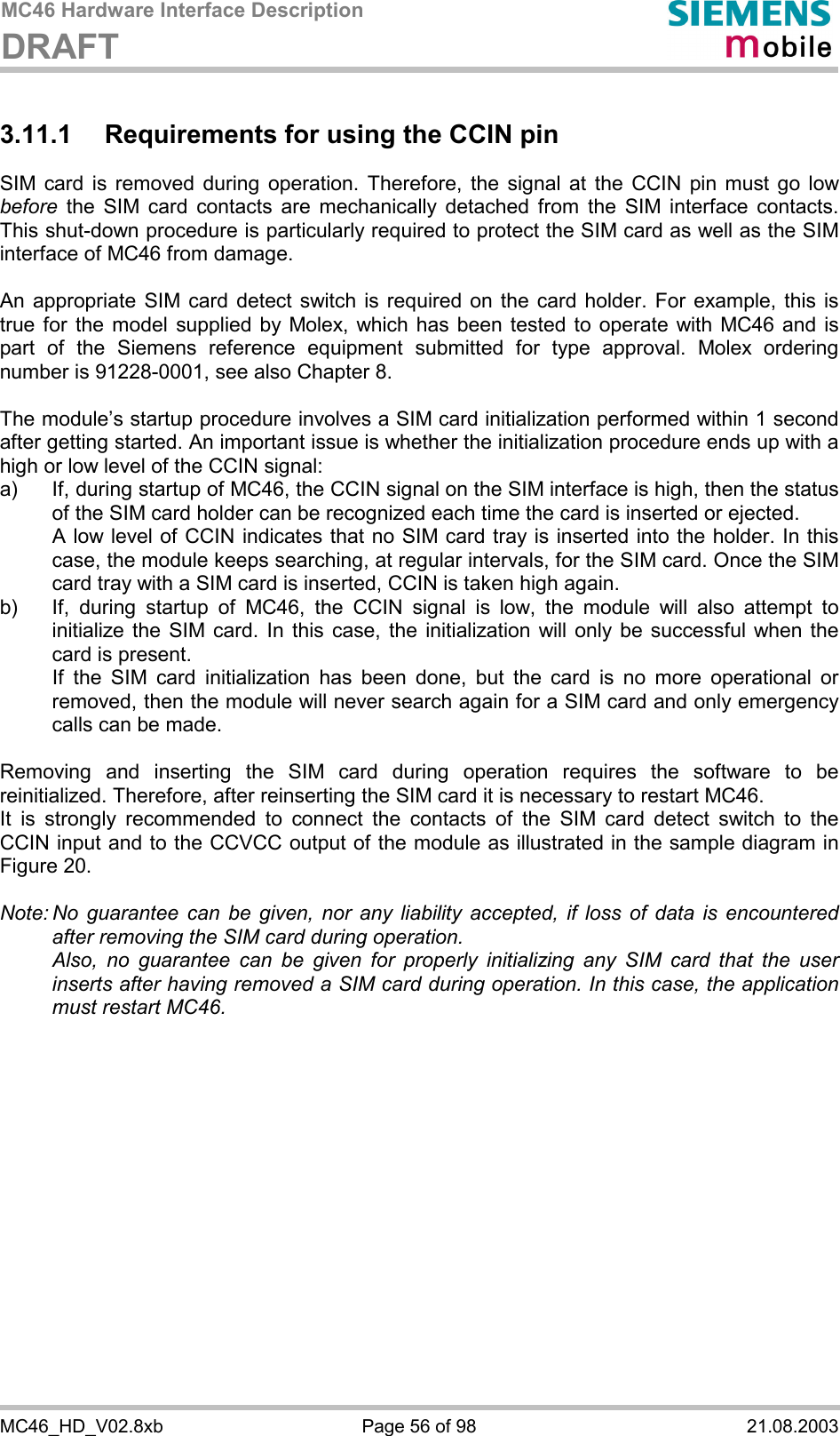 MC46 Hardware Interface Description DRAFT      MC46_HD_V02.8xb  Page 56 of 98  21.08.2003 3.11.1  Requirements for using the CCIN pin SIM card is removed during operation. Therefore, the signal at the CCIN pin must go low before the SIM card contacts are mechanically detached from the SIM interface contacts. This shut-down procedure is particularly required to protect the SIM card as well as the SIM interface of MC46 from damage.  An appropriate SIM card detect switch is required on the card holder. For example, this is true for the model supplied by Molex, which has been tested to operate with MC46 and is part of the Siemens reference equipment submitted for type approval. Molex ordering number is 91228-0001, see also Chapter 8.  The module’s startup procedure involves a SIM card initialization performed within 1 second after getting started. An important issue is whether the initialization procedure ends up with a high or low level of the CCIN signal: a)  If, during startup of MC46, the CCIN signal on the SIM interface is high, then the status of the SIM card holder can be recognized each time the card is inserted or ejected.    A low level of CCIN indicates that no SIM card tray is inserted into the holder. In this case, the module keeps searching, at regular intervals, for the SIM card. Once the SIM card tray with a SIM card is inserted, CCIN is taken high again. b)  If, during startup of MC46, the CCIN signal is low, the module will also attempt to initialize the SIM card. In this case, the initialization will only be successful when the card is present.    If the SIM card initialization has been done, but the card is no more operational or removed, then the module will never search again for a SIM card and only emergency calls can be made.  Removing and inserting the SIM card during operation requires the software to be reinitialized. Therefore, after reinserting the SIM card it is necessary to restart MC46.  It is strongly recommended to connect the contacts of the SIM card detect switch to the CCIN input and to the CCVCC output of the module as illustrated in the sample diagram in Figure 20.  Note: No guarantee can be given, nor any liability accepted, if loss of data is encountered after removing the SIM card during operation.    Also, no guarantee can be given for properly initializing any SIM card that the user inserts after having removed a SIM card during operation. In this case, the application must restart MC46.   