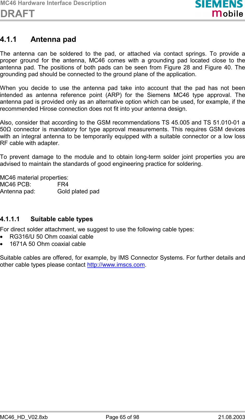 MC46 Hardware Interface Description DRAFT      MC46_HD_V02.8xb  Page 65 of 98  21.08.2003 4.1.1 Antenna pad The antenna can be soldered to the pad, or attached via contact springs. To provide a proper ground for the antenna, MC46 comes with a grounding pad located close to the antenna pad. The positions of both pads can be seen from Figure 28 and Figure 40. The grounding pad should be connected to the ground plane of the application.  When you decide to use the antenna pad take into account that the pad has not been intended as antenna reference point (ARP) for the Siemens MC46 type approval. The antenna pad is provided only as an alternative option which can be used, for example, if the recommended Hirose connection does not fit into your antenna design.   Also, consider that according to the GSM recommendations TS 45.005 and TS 51.010-01 a 50&quot; connector is mandatory for type approval measurements. This requires GSM devices with an integral antenna to be temporarily equipped with a suitable connector or a low loss RF cable with adapter.   To prevent damage to the module and to obtain long-term solder joint properties you are advised to maintain the standards of good engineering practice for soldering.  MC46 material properties: MC46 PCB:     FR4 Antenna pad:    Gold plated pad   4.1.1.1  Suitable cable types For direct solder attachment, we suggest to use the following cable types: ·  RG316/U 50 Ohm coaxial cable  ·  1671A 50 Ohm coaxial cable  Suitable cables are offered, for example, by IMS Connector Systems. For further details and other cable types please contact http://www.imscs.com.  