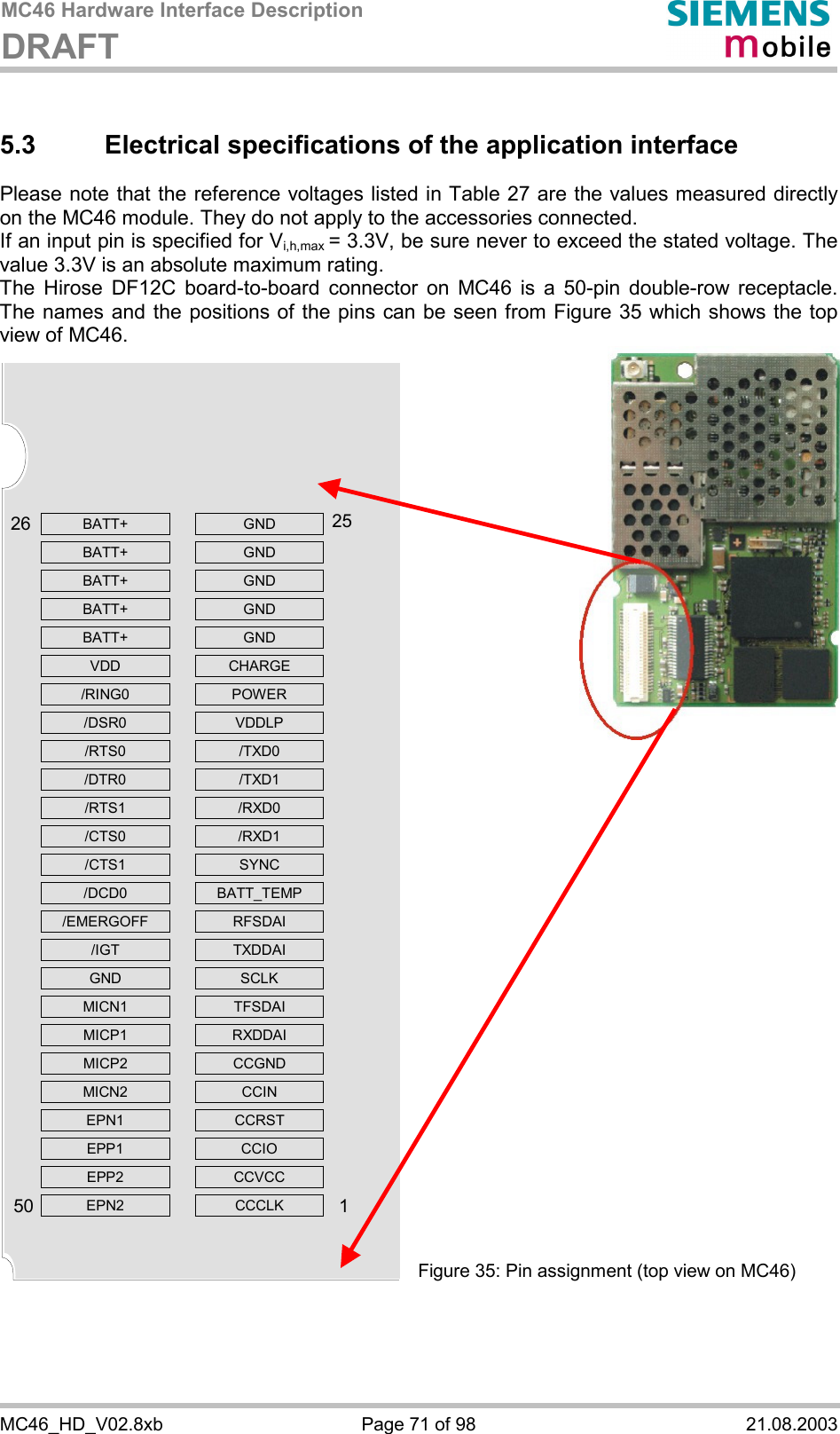 MC46 Hardware Interface Description DRAFT      MC46_HD_V02.8xb  Page 71 of 98  21.08.2003 5.3 Electrical specifications of the application interface Please note that the reference voltages listed in Table 27 are the values measured directly on the MC46 module. They do not apply to the accessories connected.  If an input pin is specified for Vi,h,max = 3.3V, be sure never to exceed the stated voltage. The value 3.3V is an absolute maximum rating.  The Hirose DF12C board-to-board connector on MC46 is a 50-pin double-row receptacle. The names and the positions of the pins can be seen from Figure 35 which shows the top view of MC46.                                        Figure 35: Pin assignment (top view on MC46) BATT+   GND BATT+   GND BATT+   GND BATT+   GND BATT+   GND VDD  CHARGE /RING0   POWER /DSR0   VDDLP /RTS0   /TXD0 /DTR0   /TXD1 /RTS1   /RXD0 /CTS0   /RXD1 /CTS1   SYNC /DCD0  BATT_TEMP /EMERGOFF   RFSDAI /IGT  TXDDAI GND   SCLK MICN1   TFSDAI MICP1   RXDDAI MICP2   CCGND MICN2   CCIN EPN1   CCRST EPP1   CCIO EPP2   CCVCC EPN2   CCCLK  2650251