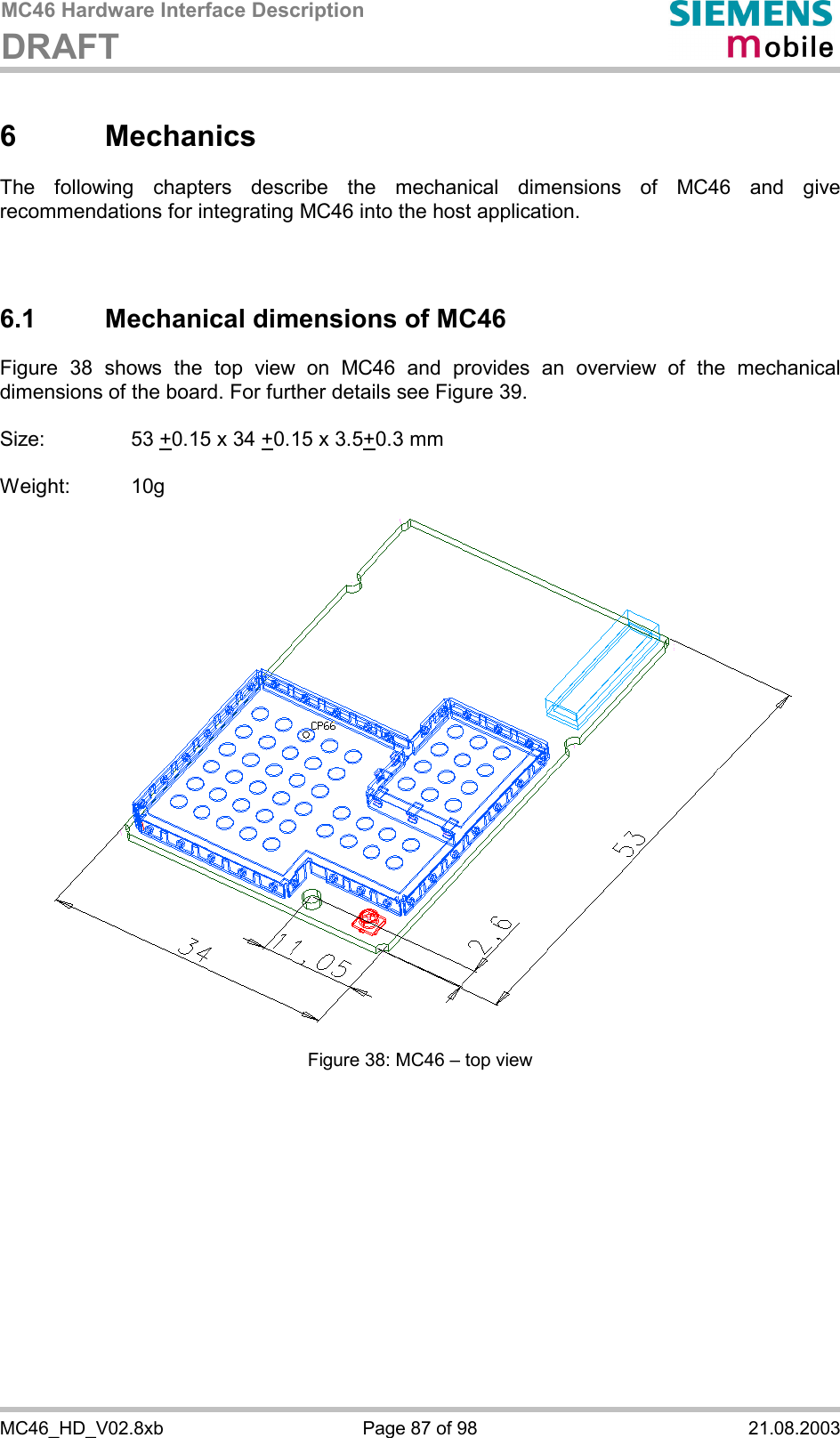 MC46 Hardware Interface Description DRAFT      MC46_HD_V02.8xb  Page 87 of 98  21.08.2003 6 Mechanics The following chapters describe the mechanical dimensions of MC46 and give recommendations for integrating MC46 into the host application.    6.1 Mechanical dimensions of MC46 Figure 38 shows the top view on MC46 and provides an overview of the mechanical dimensions of the board. For further details see Figure 39.  Size:     53 +0.15 x 34 +0.15 x 3.5+0.3 mm  Weight: 10g  Figure 38: MC46 – top view    