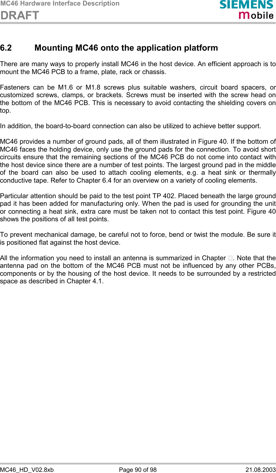 MC46 Hardware Interface Description DRAFT      MC46_HD_V02.8xb  Page 90 of 98  21.08.2003 6.2  Mounting MC46 onto the application platform  There are many ways to properly install MC46 in the host device. An efficient approach is to mount the MC46 PCB to a frame, plate, rack or chassis.   Fasteners can be M1.6 or M1.8 screws plus suitable washers, circuit board spacers, or customized screws, clamps, or brackets. Screws must be inserted with the screw head on the bottom of the MC46 PCB. This is necessary to avoid contacting the shielding covers on top.  In addition, the board-to-board connection can also be utilized to achieve better support.  MC46 provides a number of ground pads, all of them illustrated in Figure 40. If the bottom of MC46 faces the holding device, only use the ground pads for the connection. To avoid short circuits ensure that the remaining sections of the MC46 PCB do not come into contact with the host device since there are a number of test points. The largest ground pad in the middle of the board can also be used to attach cooling elements, e.g. a heat sink or thermally conductive tape. Refer to Chapter 6.4 for an overview on a variety of cooling elements.  Particular attention should be paid to the test point TP 402. Placed beneath the large ground pad it has been added for manufacturing only. When the pad is used for grounding the unit or connecting a heat sink, extra care must be taken not to contact this test point. Figure 40 shows the positions of all test points.  To prevent mechanical damage, be careful not to force, bend or twist the module. Be sure it is positioned flat against the host device.  All the information you need to install an antenna is summarized in Chapter . Note that the antenna pad on the bottom of the MC46 PCB must not be influenced by any other PCBs, components or by the housing of the host device. It needs to be surrounded by a restricted space as described in Chapter 4.1.     