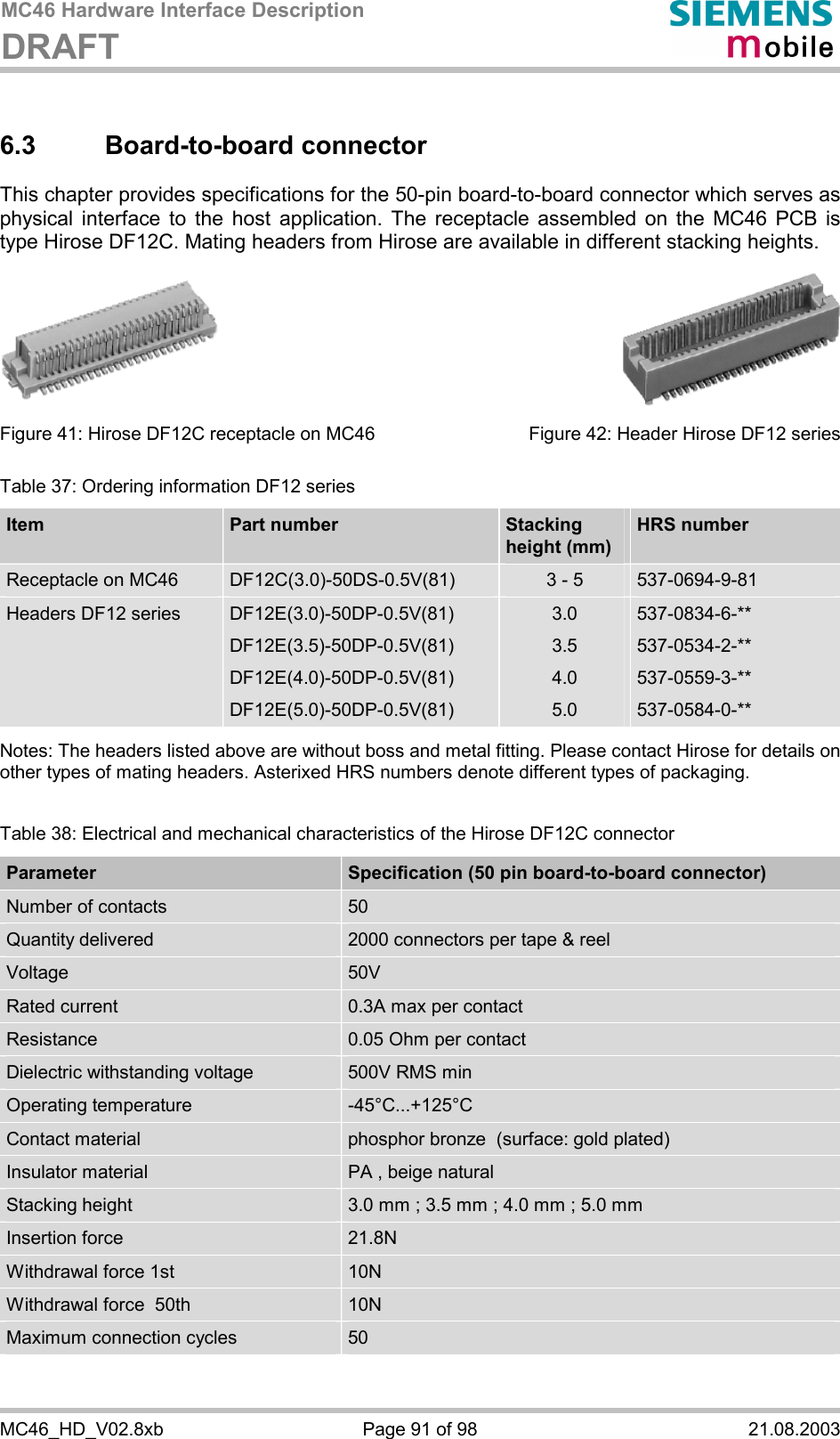 MC46 Hardware Interface Description DRAFT      MC46_HD_V02.8xb  Page 91 of 98  21.08.2003 6.3 Board-to-board connector This chapter provides specifications for the 50-pin board-to-board connector which serves as physical interface to the host application. The receptacle assembled on the MC46 PCB is type Hirose DF12C. Mating headers from Hirose are available in different stacking heights.          Figure 41: Hirose DF12C receptacle on MC46        Figure 42: Header Hirose DF12 series Table 37: Ordering information DF12 series Item  Part number   Stacking  height (mm) HRS number Receptacle on MC46  DF12C(3.0)-50DS-0.5V(81)  3 - 5  537-0694-9-81 Headers DF12 series  DF12E(3.0)-50DP-0.5V(81) DF12E(3.5)-50DP-0.5V(81) DF12E(4.0)-50DP-0.5V(81) DF12E(5.0)-50DP-0.5V(81) 3.0 3.5 4.0 5.0 537-0834-6-** 537-0534-2-** 537-0559-3-** 537-0584-0-**  Notes: The headers listed above are without boss and metal fitting. Please contact Hirose for details on other types of mating headers. Asterixed HRS numbers denote different types of packaging.   Table 38: Electrical and mechanical characteristics of the Hirose DF12C connector Parameter  Specification (50 pin board-to-board connector) Number of contacts  50 Quantity delivered  2000 connectors per tape &amp; reel Voltage  50V Rated current  0.3A max per contact Resistance  0.05 Ohm per contact Dielectric withstanding voltage  500V RMS min Operating temperature  -45°C...+125°C Contact material  phosphor bronze  (surface: gold plated) Insulator material  PA , beige natural Stacking height  3.0 mm ; 3.5 mm ; 4.0 mm ; 5.0 mm Insertion force  21.8N Withdrawal force 1st 10N Withdrawal force  50th 10N Maximum connection cycles  50  