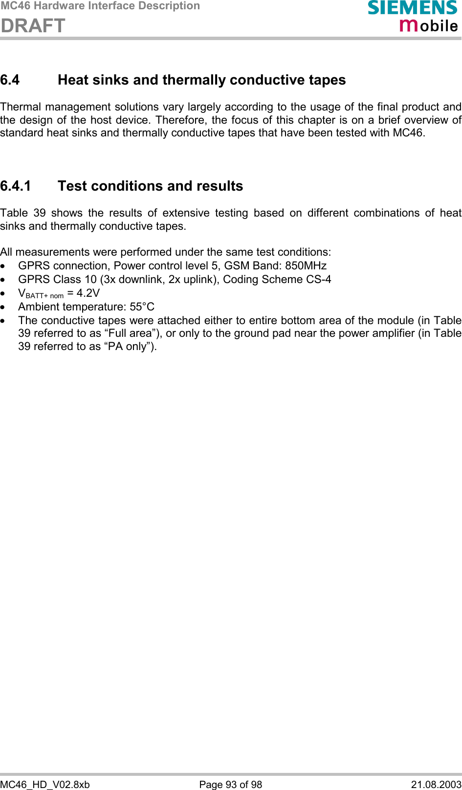 MC46 Hardware Interface Description DRAFT      MC46_HD_V02.8xb  Page 93 of 98  21.08.2003 6.4  Heat sinks and thermally conductive tapes Thermal management solutions vary largely according to the usage of the final product and the design of the host device. Therefore, the focus of this chapter is on a brief overview of standard heat sinks and thermally conductive tapes that have been tested with MC46.    6.4.1  Test conditions and results Table 39 shows the results of extensive testing based on different combinations of heat sinks and thermally conductive tapes.   All measurements were performed under the same test conditions:  ·  GPRS connection, Power control level 5, GSM Band: 850MHz ·  GPRS Class 10 (3x downlink, 2x uplink), Coding Scheme CS-4 ·  VBATT+ nom = 4.2V ·  Ambient temperature: 55°C ·  The conductive tapes were attached either to entire bottom area of the module (in Table 39 referred to as “Full area”), or only to the ground pad near the power amplifier (in Table 39 referred to as “PA only”).       