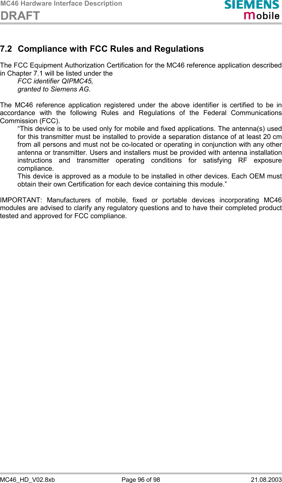 MC46 Hardware Interface Description DRAFT      MC46_HD_V02.8xb  Page 96 of 98  21.08.2003 7.2  Compliance with FCC Rules and Regulations The FCC Equipment Authorization Certification for the MC46 reference application described in Chapter 7.1 will be listed under the   FCC identifier QIPMC45,   granted to Siemens AG.   The MC46 reference application registered under the above identifier is certified to be in accordance with the following Rules and Regulations of the Federal Communications Commission (FCC).    “This device is to be used only for mobile and fixed applications. The antenna(s) used for this transmitter must be installed to provide a separation distance of at least 20 cm from all persons and must not be co-located or operating in conjunction with any other antenna or transmitter. Users and installers must be provided with antenna installation instructions and transmitter operating conditions for satisfying RF exposure compliance.   This device is approved as a module to be installed in other devices. Each OEM must obtain their own Certification for each device containing this module.”  IMPORTANT: Manufacturers of mobile, fixed or portable devices incorporating MC46 modules are advised to clarify any regulatory questions and to have their completed product tested and approved for FCC compliance.    