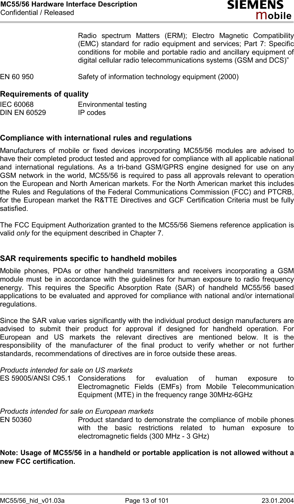 MC55/56 Hardware Interface Description Confidential / Released s mo b i l e MC55/56_hid_v01.03a  Page 13 of 101  23.01.2004 Radio spectrum Matters (ERM); Electro Magnetic Compatibility (EMC) standard for radio equipment and services; Part 7: Specific conditions for mobile and portable radio and ancillary equipment of digital cellular radio telecommunications systems (GSM and DCS)”   EN 60 950  Safety of information technology equipment (2000)  Requirements of quality IEC 60068  Environmental testing DIN EN 60529  IP codes   Compliance with international rules and regulations Manufacturers of mobile or fixed devices incorporating MC55/56 modules are advised to have their completed product tested and approved for compliance with all applicable national and international regulations. As a tri-band GSM/GPRS engine designed for use on any GSM network in the world, MC55/56 is required to pass all approvals relevant to operation on the European and North American markets. For the North American market this includes the Rules and Regulations of the Federal Communications Commission (FCC) and PTCRB, for the European market the R&amp;TTE Directives and GCF Certification Criteria must be fully satisfied.  The FCC Equipment Authorization granted to the MC55/56 Siemens reference application is valid only for the equipment described in Chapter 7.   SAR requirements specific to handheld mobiles Mobile phones, PDAs or other handheld transmitters and receivers incorporating a GSM module must be in accordance with the guidelines for human exposure to radio frequency energy. This requires the Specific Absorption Rate (SAR) of handheld MC55/56 based applications to be evaluated and approved for compliance with national and/or international regulations.   Since the SAR value varies significantly with the individual product design manufacturers are advised to submit their product for approval if designed for handheld operation. For European and US markets the relevant directives are mentioned below. It is the responsibility of the manufacturer of the final product to verify whether or not further standards, recommendations of directives are in force outside these areas.   Products intended for sale on US markets ES 59005/ANSI C95.1 Considerations for evaluation of human exposure to Electromagnetic Fields (EMFs) from Mobile Telecommunication Equipment (MTE) in the frequency range 30MHz-6GHz   Products intended for sale on European markets EN 50360  Product standard to demonstrate the compliance of mobile phones with the basic restrictions related to human exposure to electromagnetic fields (300 MHz - 3 GHz)  Note: Usage of MC55/56 in a handheld or portable application is not allowed without a new FCC certification.  