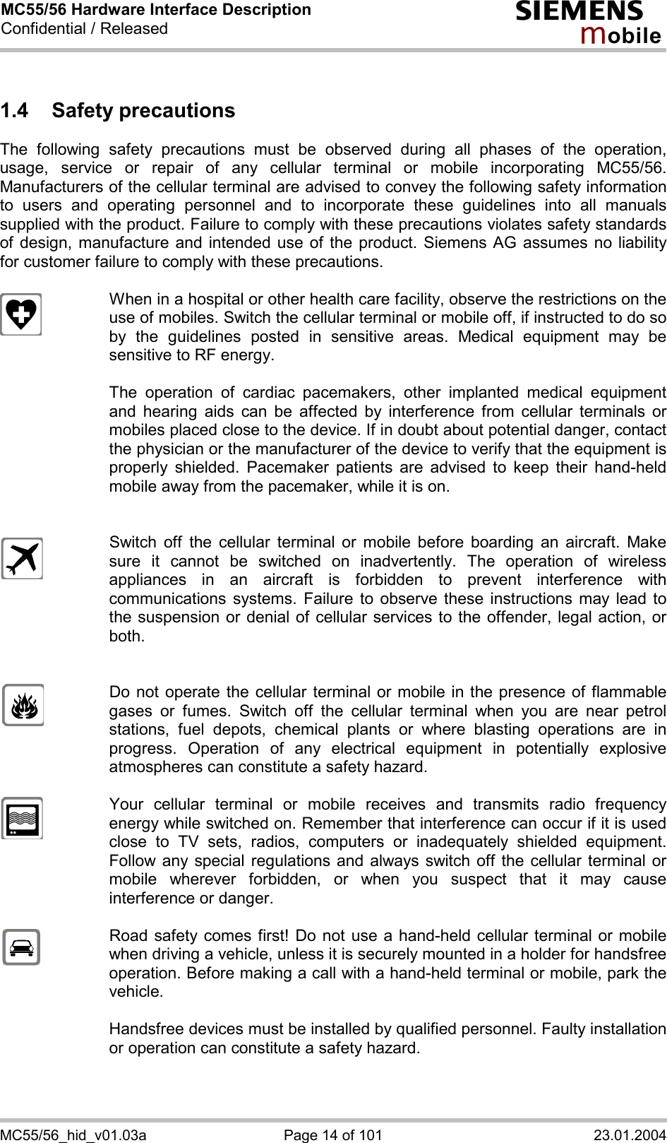 MC55/56 Hardware Interface Description Confidential / Released s mo b i l e MC55/56_hid_v01.03a  Page 14 of 101  23.01.2004 1.4 Safety precautions The following safety precautions must be observed during all phases of the operation, usage, service or repair of any cellular terminal or mobile incorporating MC55/56. Manufacturers of the cellular terminal are advised to convey the following safety information to users and operating personnel and to incorporate these guidelines into all manuals supplied with the product. Failure to comply with these precautions violates safety standards of design, manufacture and intended use of the product. Siemens AG assumes no liability for customer failure to comply with these precautions.    When in a hospital or other health care facility, observe the restrictions on the use of mobiles. Switch the cellular terminal or mobile off, if instructed to do so by the guidelines posted in sensitive areas. Medical equipment may be sensitive to RF energy.   The operation of cardiac pacemakers, other implanted medical equipment and hearing aids can be affected by interference from cellular terminals or mobiles placed close to the device. If in doubt about potential danger, contact the physician or the manufacturer of the device to verify that the equipment is properly shielded. Pacemaker patients are advised to keep their hand-held mobile away from the pacemaker, while it is on.      Switch off the cellular terminal or mobile before boarding an aircraft. Make sure it cannot be switched on inadvertently. The operation of wireless appliances in an aircraft is forbidden to prevent interference with communications systems. Failure to observe these instructions may lead to the suspension or denial of cellular services to the offender, legal action, or both.     Do not operate the cellular terminal or mobile in the presence of flammable gases or fumes. Switch off the cellular terminal when you are near petrol stations, fuel depots, chemical plants or where blasting operations are in progress. Operation of any electrical equipment in potentially explosive atmospheres can constitute a safety hazard.    Your cellular terminal or mobile receives and transmits radio frequency energy while switched on. Remember that interference can occur if it is used close to TV sets, radios, computers or inadequately shielded equipment. Follow any special regulations and always switch off the cellular terminal or mobile wherever forbidden, or when you suspect that it may cause interference or danger.    Road safety comes first! Do not use a hand-held cellular terminal or mobile when driving a vehicle, unless it is securely mounted in a holder for handsfree operation. Before making a call with a hand-held terminal or mobile, park the vehicle.   Handsfree devices must be installed by qualified personnel. Faulty installation or operation can constitute a safety hazard.   