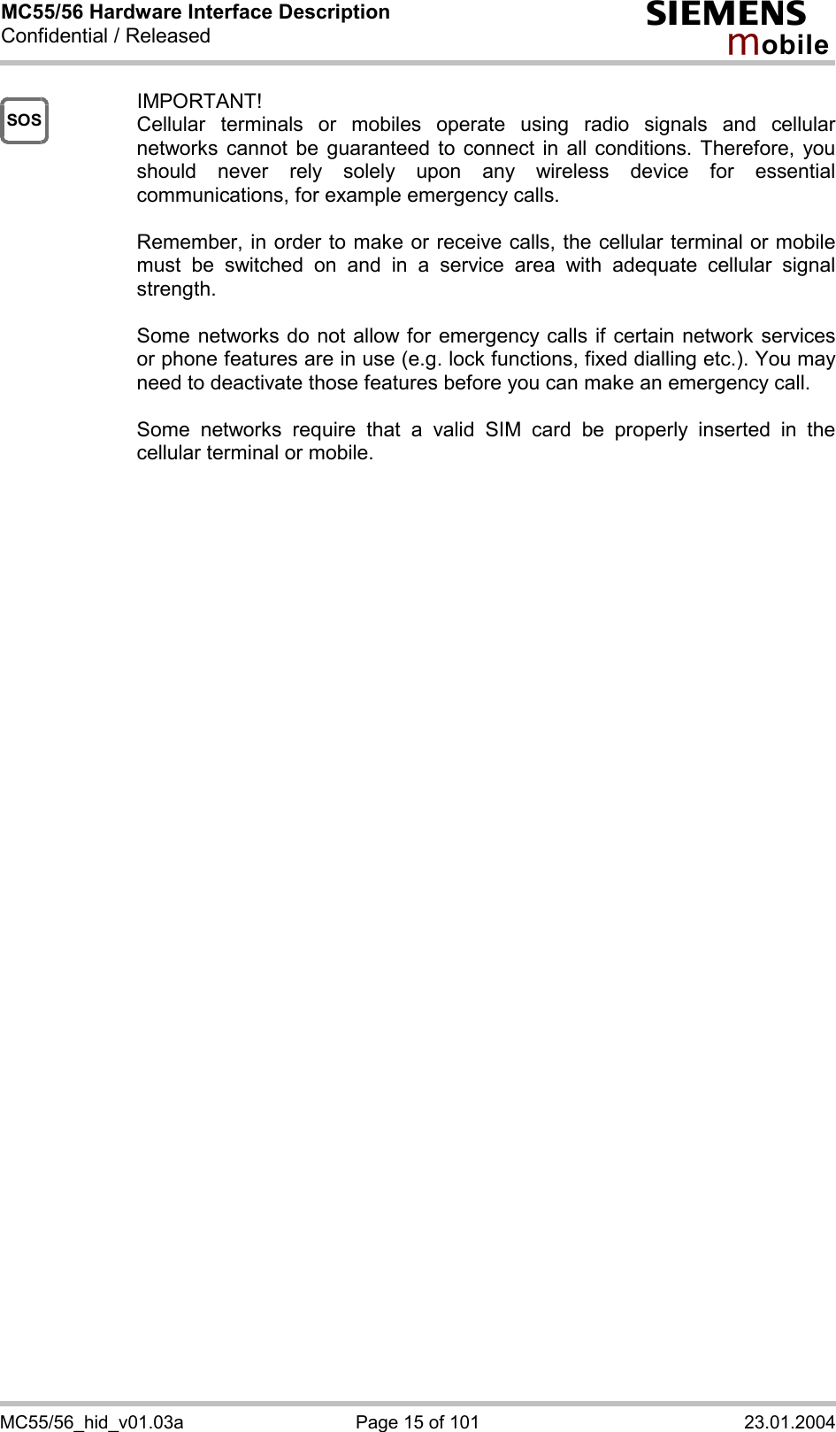 MC55/56 Hardware Interface Description Confidential / Released s mo b i l e MC55/56_hid_v01.03a  Page 15 of 101  23.01.2004 SOS IMPORTANT! Cellular terminals or mobiles operate using radio signals and cellular networks cannot be guaranteed to connect in all conditions. Therefore, you should never rely solely upon any wireless device for essential communications, for example emergency calls.   Remember, in order to make or receive calls, the cellular terminal or mobile must be switched on and in a service area with adequate cellular signal strength.   Some networks do not allow for emergency calls if certain network services or phone features are in use (e.g. lock functions, fixed dialling etc.). You may need to deactivate those features before you can make an emergency call.  Some networks require that a valid SIM card be properly inserted in the cellular terminal or mobile.          