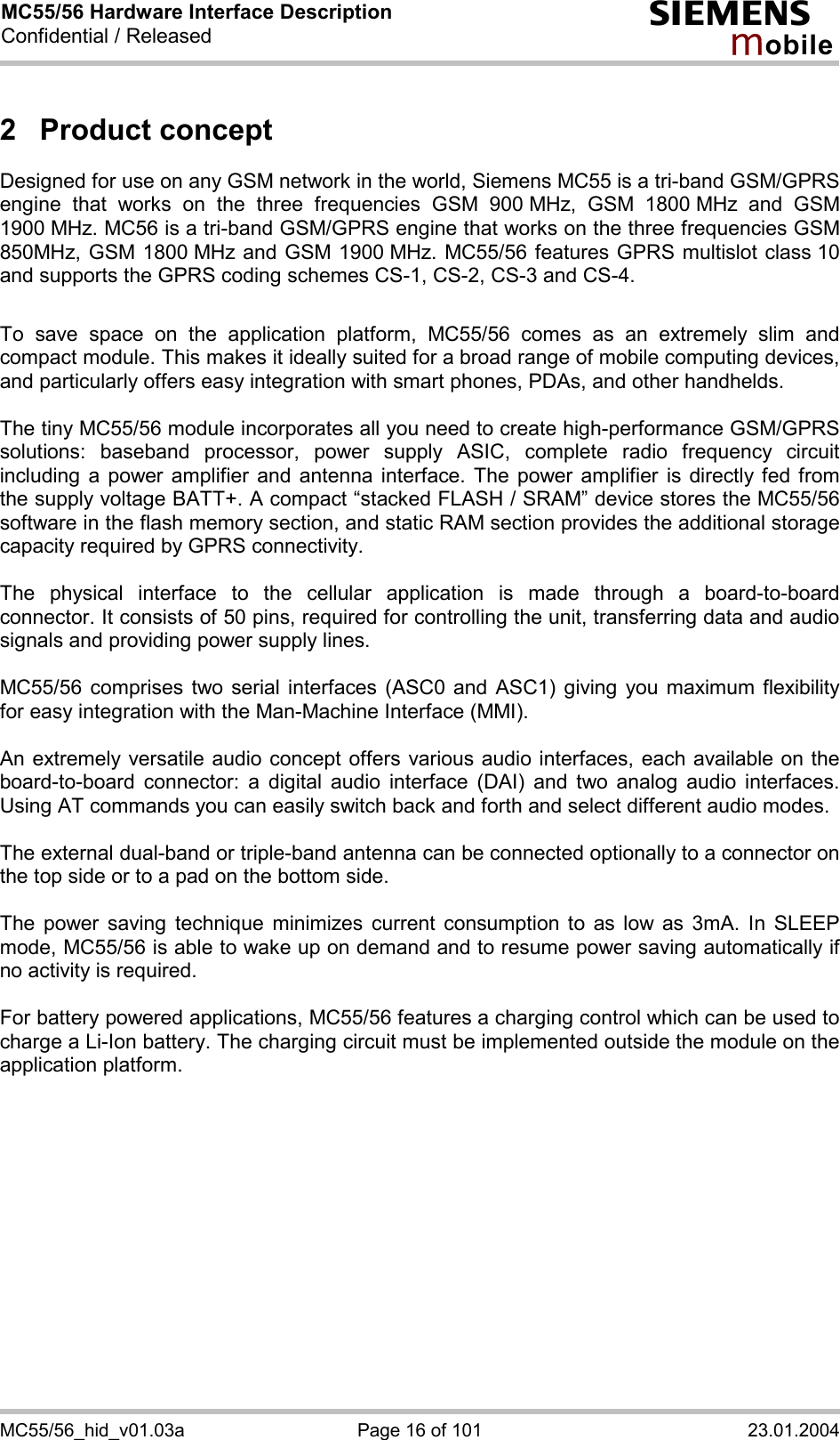 MC55/56 Hardware Interface Description Confidential / Released s mo b i l e MC55/56_hid_v01.03a  Page 16 of 101  23.01.2004 2 Product concept Designed for use on any GSM network in the world, Siemens MC55 is a tri-band GSM/GPRS engine that works on the three frequencies GSM 900 MHz, GSM 1800 MHz and GSM 1900 MHz. MC56 is a tri-band GSM/GPRS engine that works on the three frequencies GSM 850MHz, GSM 1800 MHz and GSM 1900 MHz. MC55/56 features GPRS multislot class 10 and supports the GPRS coding schemes CS-1, CS-2, CS-3 and CS-4.  To save space on the application platform, MC55/56 comes as an extremely slim and compact module. This makes it ideally suited for a broad range of mobile computing devices,  and particularly offers easy integration with smart phones, PDAs, and other handhelds.  The tiny MC55/56 module incorporates all you need to create high-performance GSM/GPRS solutions: baseband processor, power supply ASIC, complete radio frequency circuit including a power amplifier and antenna interface. The power amplifier is directly fed from the supply voltage BATT+. A compact “stacked FLASH / SRAM” device stores the MC55/56 software in the flash memory section, and static RAM section provides the additional storage capacity required by GPRS connectivity.     The physical interface to the cellular application is made through a board-to-board connector. It consists of 50 pins, required for controlling the unit, transferring data and audio signals and providing power supply lines.   MC55/56 comprises two serial interfaces (ASC0 and ASC1) giving you maximum flexibility for easy integration with the Man-Machine Interface (MMI).   An extremely versatile audio concept offers various audio interfaces, each available on the board-to-board connector: a digital audio interface (DAI) and two analog audio interfaces. Using AT commands you can easily switch back and forth and select different audio modes.  The external dual-band or triple-band antenna can be connected optionally to a connector on the top side or to a pad on the bottom side.  The power saving technique minimizes current consumption to as low as 3mA. In SLEEP mode, MC55/56 is able to wake up on demand and to resume power saving automatically if no activity is required.   For battery powered applications, MC55/56 features a charging control which can be used to charge a Li-Ion battery. The charging circuit must be implemented outside the module on the application platform.   