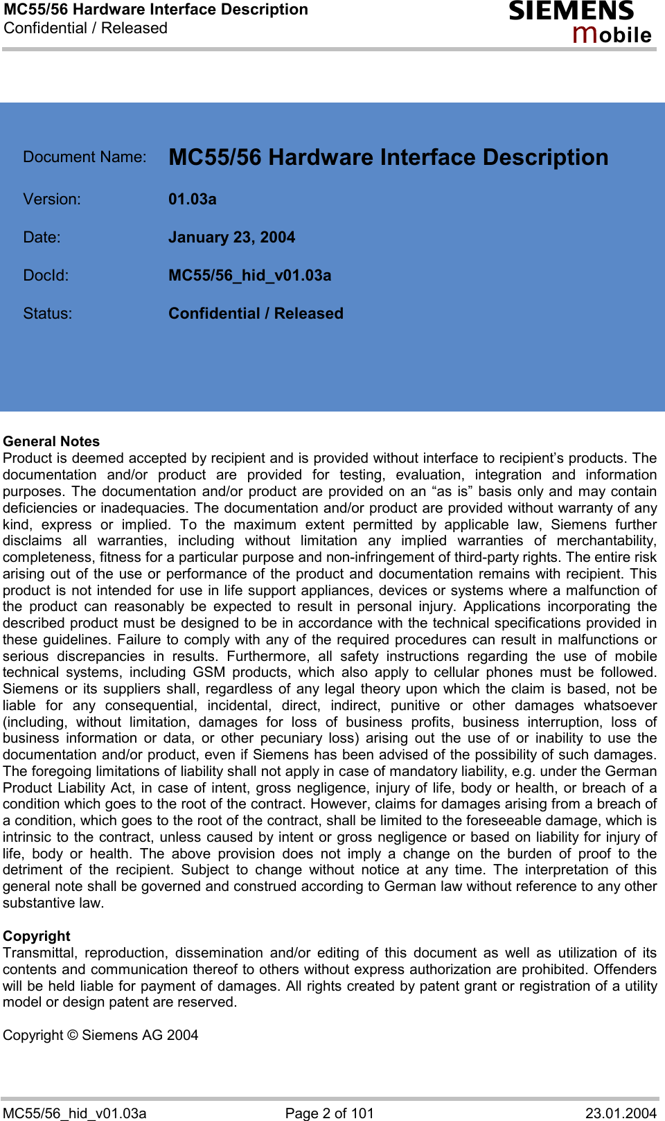 MC55/56 Hardware Interface Description Confidential / Released s mo b i l e MC55/56_hid_v01.03a  Page 2 of 101  23.01.2004     Document Name:  MC55/56 Hardware Interface Description   Version:  01.03a   Date:  January 23, 2004   DocId:  MC55/56_hid_v01.03a   Status:  Confidential / Released       General Notes Product is deemed accepted by recipient and is provided without interface to recipient’s products. The documentation and/or product are provided for testing, evaluation, integration and information purposes. The documentation and/or product are provided on an “as is” basis only and may contain deficiencies or inadequacies. The documentation and/or product are provided without warranty of any kind, express or implied. To the maximum extent permitted by applicable law, Siemens further disclaims all warranties, including without limitation any implied warranties of merchantability, completeness, fitness for a particular purpose and non-infringement of third-party rights. The entire risk arising out of the use or performance of the product and documentation remains with recipient. This product is not intended for use in life support appliances, devices or systems where a malfunction of the product can reasonably be expected to result in personal injury. Applications incorporating the described product must be designed to be in accordance with the technical specifications provided in these guidelines. Failure to comply with any of the required procedures can result in malfunctions or serious discrepancies in results. Furthermore, all safety instructions regarding the use of mobile technical systems, including GSM products, which also apply to cellular phones must be followed. Siemens or its suppliers shall, regardless of any legal theory upon which the claim is based, not be liable for any consequential, incidental, direct, indirect, punitive or other damages whatsoever (including, without limitation, damages for loss of business profits, business interruption, loss of business information or data, or other pecuniary loss) arising out the use of or inability to use the documentation and/or product, even if Siemens has been advised of the possibility of such damages. The foregoing limitations of liability shall not apply in case of mandatory liability, e.g. under the German Product Liability Act, in case of intent, gross negligence, injury of life, body or health, or breach of a condition which goes to the root of the contract. However, claims for damages arising from a breach of a condition, which goes to the root of the contract, shall be limited to the foreseeable damage, which is intrinsic to the contract, unless caused by intent or gross negligence or based on liability for injury of life, body or health. The above provision does not imply a change on the burden of proof to the detriment of the recipient. Subject to change without notice at any time. The interpretation of this general note shall be governed and construed according to German law without reference to any other substantive law.   Copyright Transmittal, reproduction, dissemination and/or editing of this document as well as utilization of its contents and communication thereof to others without express authorization are prohibited. Offenders will be held liable for payment of damages. All rights created by patent grant or registration of a utility model or design patent are reserved.  Copyright © Siemens AG 2004  