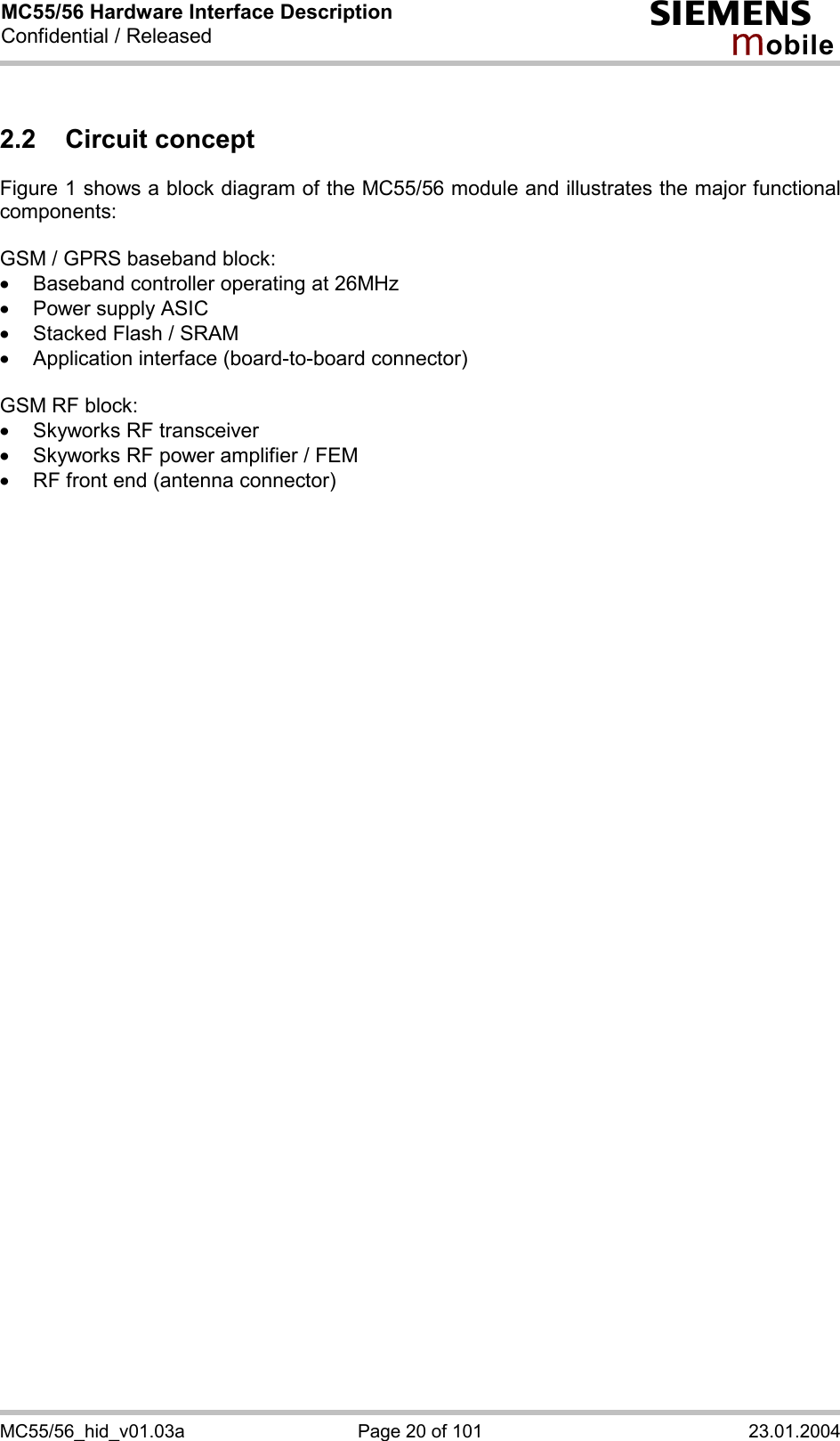 MC55/56 Hardware Interface Description Confidential / Released s mo b i l e MC55/56_hid_v01.03a  Page 20 of 101  23.01.2004 2.2 Circuit concept Figure 1 shows a block diagram of the MC55/56 module and illustrates the major functional components:  GSM / GPRS baseband block: ·  Baseband controller operating at 26MHz ·  Power supply ASIC ·  Stacked Flash / SRAM ·  Application interface (board-to-board connector)  GSM RF block: ·  Skyworks RF transceiver ·  Skyworks RF power amplifier / FEM ·  RF front end (antenna connector)  