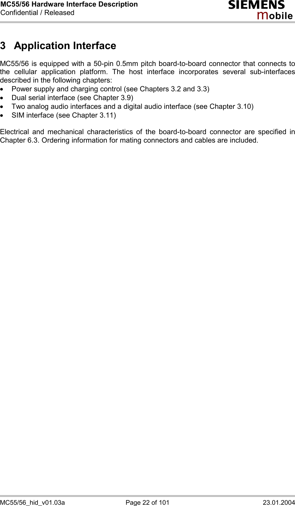 MC55/56 Hardware Interface Description Confidential / Released s mo b i l e MC55/56_hid_v01.03a  Page 22 of 101  23.01.2004 3 Application Interface MC55/56 is equipped with a 50-pin 0.5mm pitch board-to-board connector that connects to the cellular application platform. The host interface incorporates several sub-interfaces described in the following chapters: ·  Power supply and charging control (see Chapters 3.2 and 3.3) ·  Dual serial interface (see Chapter 3.9) ·  Two analog audio interfaces and a digital audio interface (see Chapter 3.10) ·  SIM interface (see Chapter 3.11)  Electrical and mechanical characteristics of the board-to-board connector are specified in Chapter 6.3. Ordering information for mating connectors and cables are included.  