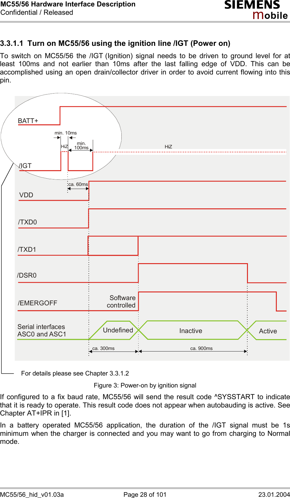 MC55/56 Hardware Interface Description Confidential / Released s mo b i l e MC55/56_hid_v01.03a  Page 28 of 101  23.01.2004 3.3.1.1  Turn on MC55/56 using the ignition line /IGT (Power on) To switch on MC55/56 the /IGT (Ignition) signal needs to be driven to ground level for at least 100ms and not earlier than 10ms after the last falling edge of VDD. This can be accomplished using an open drain/collector driver in order to avoid current flowing into this pin.   Software controlled/EMERGOFFca. 300ms ca. 900msSerial interfaces ASC0 and ASC1 Undefined Inactive ActiveVDDca. 60ms/TXD0/TXD1/DSR0BATT+/IGTmin. 10msmin.100ms HiZHiZ   Figure 3: Power-on by ignition signal If configured to a fix baud rate, MC55/56 will send the result code ^SYSSTART to indicate that it is ready to operate. This result code does not appear when autobauding is active. See Chapter AT+IPR in [1]. In a battery operated MC55/56 application, the duration of the /IGT signal must be 1s minimum when the charger is connected and you may want to go from charging to Normal mode.  For details please see Chapter 3.3.1.2 