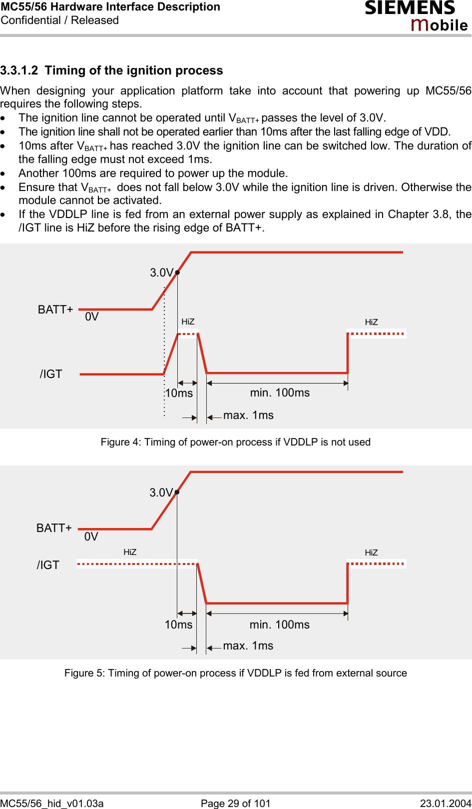 MC55/56 Hardware Interface Description Confidential / Released s mo b i l e MC55/56_hid_v01.03a  Page 29 of 101  23.01.2004 3.3.1.2  Timing of the ignition process When designing your application platform take into account that powering up MC55/56 requires the following steps. ·  The ignition line cannot be operated until VBATT+ passes the level of 3.0V. ·  The ignition line shall not be operated earlier than 10ms after the last falling edge of VDD. ·  10ms after VBATT+ has reached 3.0V the ignition line can be switched low. The duration of the falling edge must not exceed 1ms. ·  Another 100ms are required to power up the module.  ·  Ensure that VBATT+  does not fall below 3.0V while the ignition line is driven. Otherwise the module cannot be activated.  ·  If the VDDLP line is fed from an external power supply as explained in Chapter 3.8, the /IGT line is HiZ before the rising edge of BATT+. Figure 4: Timing of power-on process if VDDLP is not used Figure 5: Timing of power-on process if VDDLP is fed from external source 3.0V0VBATT+min. 100msmax. 1ms10ms/IGTHiZHiZ3.0V0Vmin. 100msmax. 1ms10msHiZHiZBATT+/IGT