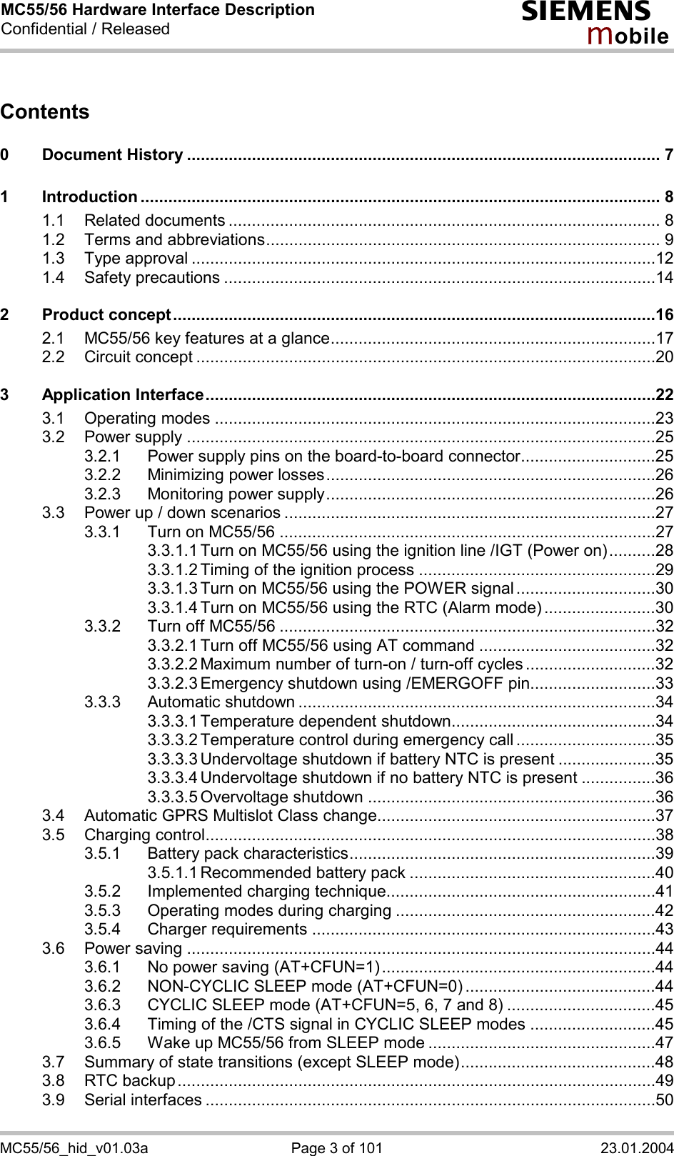 MC55/56 Hardware Interface Description Confidential / Released s mo b i l e MC55/56_hid_v01.03a  Page 3 of 101  23.01.2004 Contents  0 Document History ...................................................................................................... 7 1 Introduction ................................................................................................................ 8 1.1 Related documents ............................................................................................. 8 1.2 Terms and abbreviations..................................................................................... 9 1.3 Type approval ....................................................................................................12 1.4 Safety precautions .............................................................................................14 2 Product concept........................................................................................................16 2.1 MC55/56 key features at a glance......................................................................17 2.2 Circuit concept ...................................................................................................20 3 Application Interface.................................................................................................22 3.1 Operating modes ...............................................................................................23 3.2 Power supply .....................................................................................................25 3.2.1 Power supply pins on the board-to-board connector.............................25 3.2.2 Minimizing power losses.......................................................................26 3.2.3 Monitoring power supply.......................................................................26 3.3 Power up / down scenarios ................................................................................27 3.3.1 Turn on MC55/56 .................................................................................27 3.3.1.1 Turn on MC55/56 using the ignition line /IGT (Power on)..........28 3.3.1.2 Timing of the ignition process ...................................................29 3.3.1.3 Turn on MC55/56 using the POWER signal ..............................30 3.3.1.4 Turn on MC55/56 using the RTC (Alarm mode) ........................30 3.3.2 Turn off MC55/56 .................................................................................32 3.3.2.1 Turn off MC55/56 using AT command ......................................32 3.3.2.2 Maximum number of turn-on / turn-off cycles ............................32 3.3.2.3 Emergency shutdown using /EMERGOFF pin...........................33 3.3.3 Automatic shutdown .............................................................................34 3.3.3.1 Temperature dependent shutdown............................................34 3.3.3.2 Temperature control during emergency call ..............................35 3.3.3.3 Undervoltage shutdown if battery NTC is present .....................35 3.3.3.4 Undervoltage shutdown if no battery NTC is present ................36 3.3.3.5 Overvoltage shutdown ..............................................................36 3.4 Automatic GPRS Multislot Class change............................................................37 3.5 Charging control.................................................................................................38 3.5.1 Battery pack characteristics..................................................................39 3.5.1.1 Recommended battery pack .....................................................40 3.5.2 Implemented charging technique..........................................................41 3.5.3 Operating modes during charging ........................................................42 3.5.4 Charger requirements ..........................................................................43 3.6 Power saving .....................................................................................................44 3.6.1 No power saving (AT+CFUN=1)...........................................................44 3.6.2 NON-CYCLIC SLEEP mode (AT+CFUN=0) .........................................44 3.6.3 CYCLIC SLEEP mode (AT+CFUN=5, 6, 7 and 8) ................................45 3.6.4 Timing of the /CTS signal in CYCLIC SLEEP modes ...........................45 3.6.5 Wake up MC55/56 from SLEEP mode .................................................47 3.7 Summary of state transitions (except SLEEP mode)..........................................48 3.8 RTC backup.......................................................................................................49 3.9 Serial interfaces .................................................................................................50 