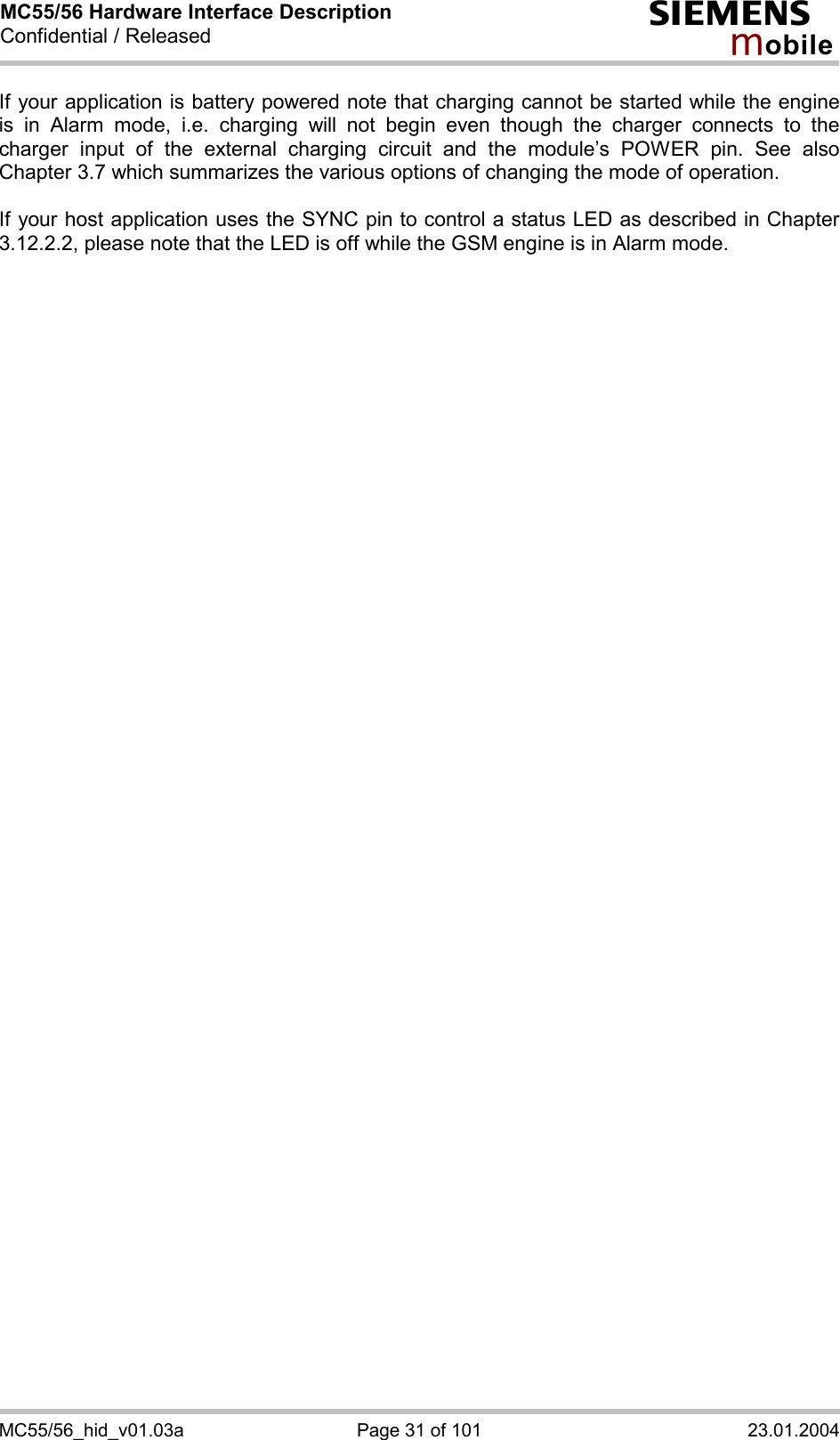 MC55/56 Hardware Interface Description Confidential / Released s mo b i l e MC55/56_hid_v01.03a  Page 31 of 101  23.01.2004 If your application is battery powered note that charging cannot be started while the engine is in Alarm mode, i.e. charging will not begin even though the charger connects to the charger input of the external charging circuit and the module’s POWER pin. See also Chapter 3.7 which summarizes the various options of changing the mode of operation.  If your host application uses the SYNC pin to control a status LED as described in Chapter 3.12.2.2, please note that the LED is off while the GSM engine is in Alarm mode. 