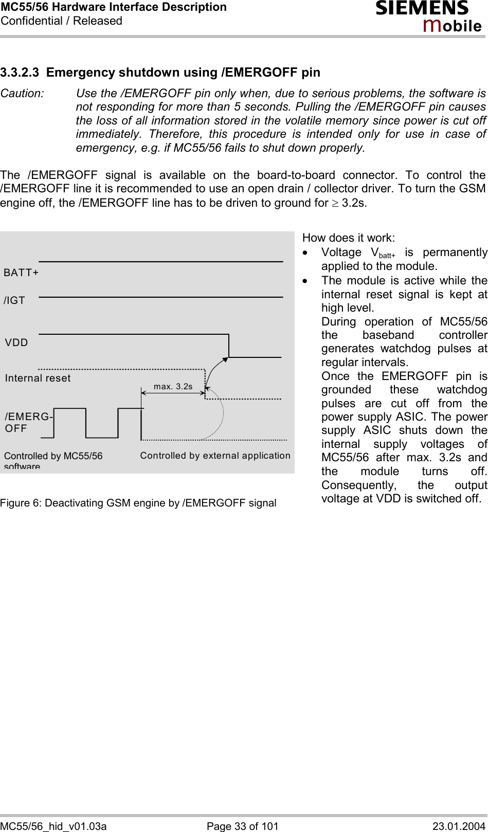 MC55/56 Hardware Interface Description Confidential / Released s mo b i l e MC55/56_hid_v01.03a  Page 33 of 101  23.01.2004 3.3.2.3 Emergency shutdown using /EMERGOFF pin Caution:   Use the /EMERGOFF pin only when, due to serious problems, the software is not responding for more than 5 seconds. Pulling the /EMERGOFF pin causes the loss of all information stored in the volatile memory since power is cut off immediately. Therefore, this procedure is intended only for use in case of emergency, e.g. if MC55/56 fails to shut down properly.  The /EMERGOFF signal is available on the board-to-board connector. To control the /EMERGOFF line it is recommended to use an open drain / collector driver. To turn the GSM engine off, the /EMERGOFF line has to be driven to ground for ³ 3.2s.               Figure 6: Deactivating GSM engine by /EMERGOFF signal    BATT+ Internal reset /EMERG-OFF Controlled by external application max. 3.2s/IGT VDD How does it work: ·  Voltage Vbatt+ is permanently applied to the module. ·  The module is active while the internal reset signal is kept at high level. During operation of MC55/56the baseband controller generates watchdog pulses at regular intervals. Once the EMERGOFF pin is grounded these watchdog pulses are cut off from the power supply ASIC. The power supply ASIC shuts down the internal supply voltages of MC55/56 after max. 3.2s and the module turns off. Consequently, the output voltage at VDD is switched off.Controlled by MC55/56 software