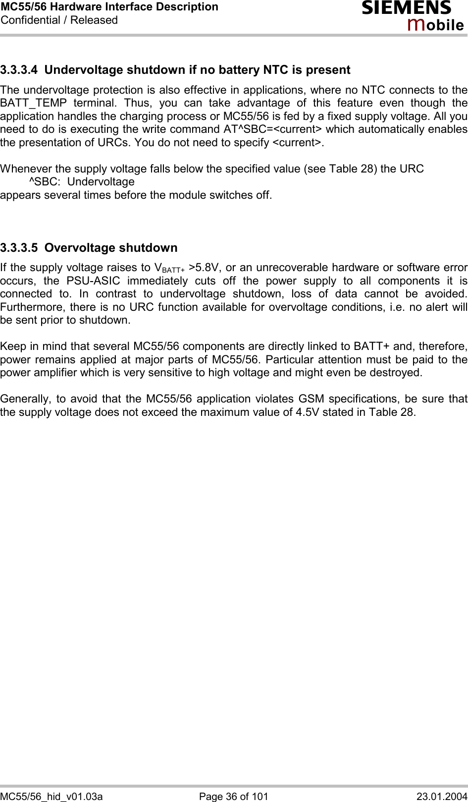 MC55/56 Hardware Interface Description Confidential / Released s mo b i l e MC55/56_hid_v01.03a  Page 36 of 101  23.01.2004 3.3.3.4  Undervoltage shutdown if no battery NTC is present The undervoltage protection is also effective in applications, where no NTC connects to the BATT_TEMP terminal. Thus, you can take advantage of this feature even though the application handles the charging process or MC55/56 is fed by a fixed supply voltage. All you need to do is executing the write command AT^SBC=&lt;current&gt; which automatically enables the presentation of URCs. You do not need to specify &lt;current&gt;.   Whenever the supply voltage falls below the specified value (see Table 28) the URC    ^SBC:  Undervoltage appears several times before the module switches off.   3.3.3.5 Overvoltage shutdown If the supply voltage raises to VBATT+ &gt;5.8V, or an unrecoverable hardware or software error occurs, the PSU-ASIC immediately cuts off the power supply to all components it is connected to. In contrast to undervoltage shutdown, loss of data cannot be avoided. Furthermore, there is no URC function available for overvoltage conditions, i.e. no alert will be sent prior to shutdown.   Keep in mind that several MC55/56 components are directly linked to BATT+ and, therefore, power remains applied at major parts of MC55/56. Particular attention must be paid to the power amplifier which is very sensitive to high voltage and might even be destroyed.   Generally, to avoid that the MC55/56 application violates GSM specifications, be sure that the supply voltage does not exceed the maximum value of 4.5V stated in Table 28.   