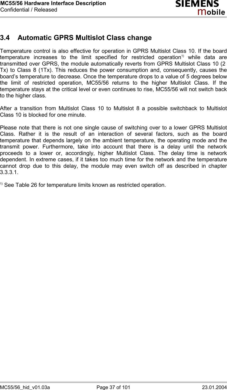 MC55/56 Hardware Interface Description Confidential / Released s mo b i l e MC55/56_hid_v01.03a  Page 37 of 101  23.01.2004 3.4  Automatic GPRS Multislot Class change Temperature control is also effective for operation in GPRS Multislot Class 10. If the board temperature increases to the limit specified for restricted operation1) while data are transmitted over GPRS, the module automatically reverts from GPRS Multislot Class 10 (2  Tx) to Class 8 (1Tx). This reduces the power consumption and, consequently, causes the board’s temperature to decrease. Once the temperature drops to a value of 5 degrees below the limit of restricted operation, MC55/56 returns to the higher Multislot Class. If the temperature stays at the critical level or even continues to rise, MC55/56 will not switch back to the higher class.   After a transition from Multislot Class 10 to Multislot 8 a possible switchback to Multislot Class 10 is blocked for one minute.  Please note that there is not one single cause of switching over to a lower GPRS Multislot Class. Rather it is the result of an interaction of several factors, such as the board temperature that depends largely on the ambient temperature, the operating mode and the transmit power. Furthermore, take into account that there is a delay until the network proceeds to a lower or, accordingly, higher Multislot Class. The delay time is network dependent. In extreme cases, if it takes too much time for the network and the temperature cannot drop due to this delay, the module may even switch off as described in chapter 3.3.3.1.  1) See Table 26 for temperature limits known as restricted operation.  