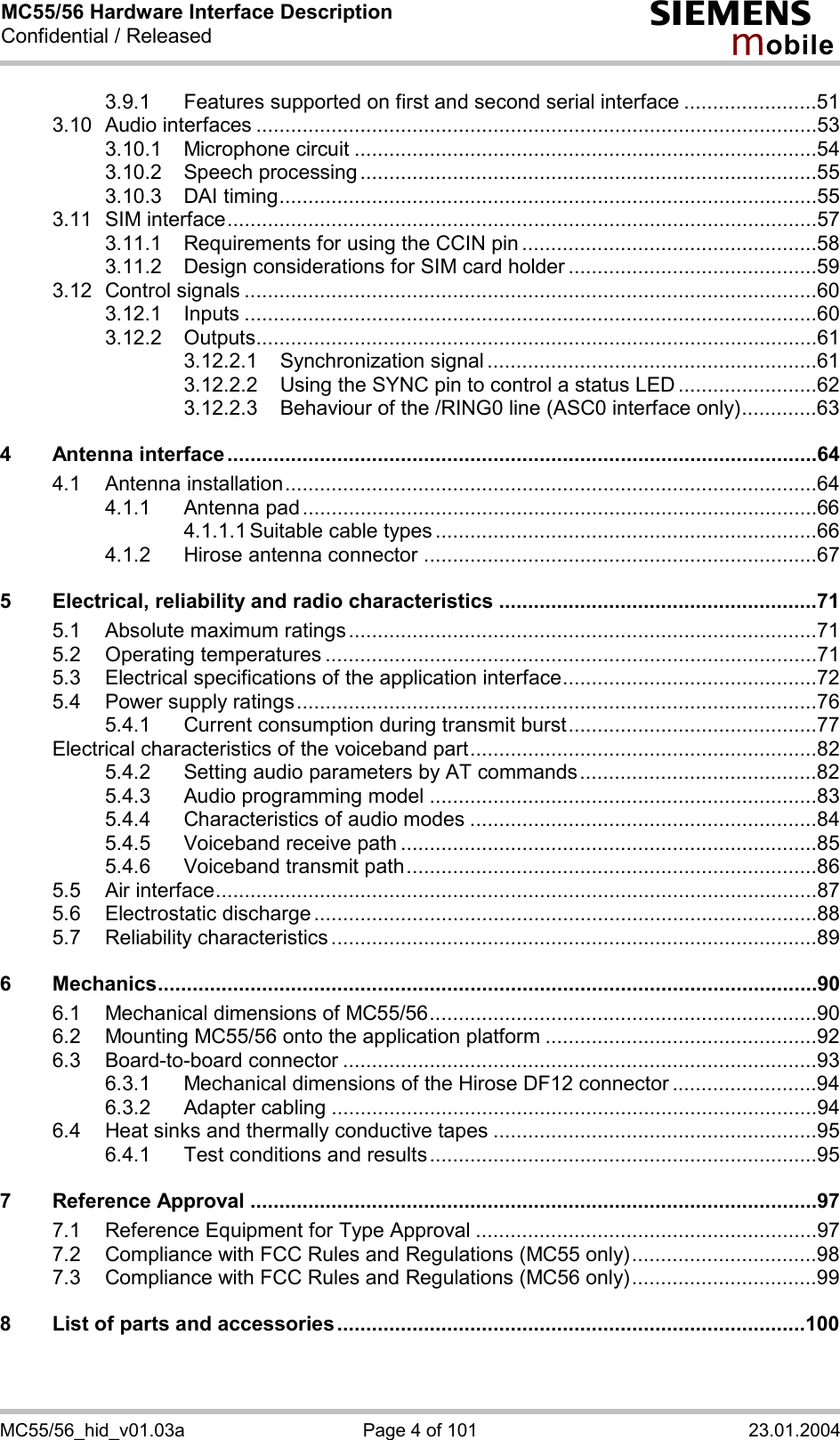 MC55/56 Hardware Interface Description Confidential / Released s mo b i l e MC55/56_hid_v01.03a  Page 4 of 101  23.01.2004 3.9.1 Features supported on first and second serial interface .......................51 3.10 Audio interfaces .................................................................................................53 3.10.1 Microphone circuit ................................................................................54 3.10.2 Speech processing ...............................................................................55 3.10.3 DAI timing.............................................................................................55 3.11 SIM interface......................................................................................................57 3.11.1 Requirements for using the CCIN pin ...................................................58 3.11.2 Design considerations for SIM card holder ...........................................59 3.12 Control signals ...................................................................................................60 3.12.1 Inputs ...................................................................................................60 3.12.2 Outputs.................................................................................................61 3.12.2.1 Synchronization signal .........................................................61 3.12.2.2 Using the SYNC pin to control a status LED ........................62 3.12.2.3 Behaviour of the /RING0 line (ASC0 interface only).............63 4 Antenna interface......................................................................................................64 4.1 Antenna installation............................................................................................64 4.1.1 Antenna pad .........................................................................................66 4.1.1.1 Suitable cable types ..................................................................66 4.1.2 Hirose antenna connector ....................................................................67 5 Electrical, reliability and radio characteristics .......................................................71 5.1 Absolute maximum ratings.................................................................................71 5.2 Operating temperatures .....................................................................................71 5.3 Electrical specifications of the application interface............................................72 5.4 Power supply ratings..........................................................................................76 5.4.1 Current consumption during transmit burst...........................................77 Electrical characteristics of the voiceband part............................................................82 5.4.2 Setting audio parameters by AT commands.........................................82 5.4.3 Audio programming model ...................................................................83 5.4.4 Characteristics of audio modes ............................................................84 5.4.5 Voiceband receive path ........................................................................85 5.4.6 Voiceband transmit path.......................................................................86 5.5 Air interface........................................................................................................87 5.6 Electrostatic discharge.......................................................................................88 5.7 Reliability characteristics ....................................................................................89 6 Mechanics..................................................................................................................90 6.1 Mechanical dimensions of MC55/56...................................................................90 6.2 Mounting MC55/56 onto the application platform ...............................................92 6.3 Board-to-board connector ..................................................................................93 6.3.1 Mechanical dimensions of the Hirose DF12 connector .........................94 6.3.2 Adapter cabling ....................................................................................94 6.4 Heat sinks and thermally conductive tapes ........................................................95 6.4.1 Test conditions and results...................................................................95 7 Reference Approval ..................................................................................................97 7.1 Reference Equipment for Type Approval ...........................................................97 7.2 Compliance with FCC Rules and Regulations (MC55 only)................................98 7.3 Compliance with FCC Rules and Regulations (MC56 only)................................99 8 List of parts and accessories.................................................................................100  