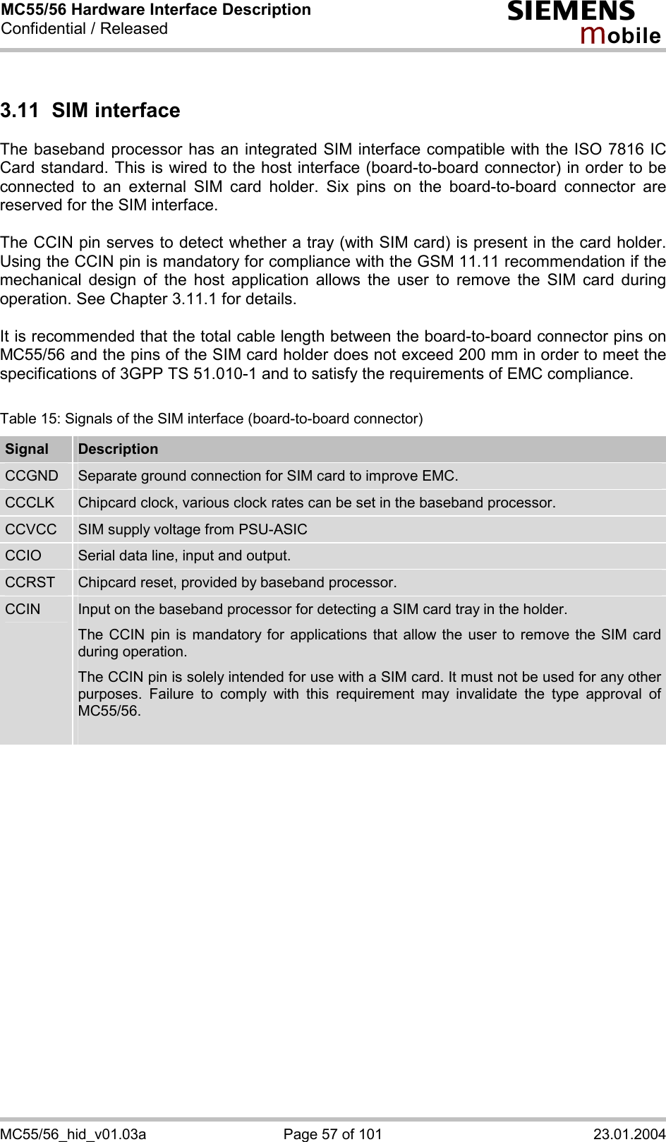 MC55/56 Hardware Interface Description Confidential / Released s mo b i l e MC55/56_hid_v01.03a  Page 57 of 101  23.01.2004 3.11 SIM interface The baseband processor has an integrated SIM interface compatible with the ISO 7816 IC Card standard. This is wired to the host interface (board-to-board connector) in order to be connected to an external SIM card holder. Six pins on the board-to-board connector are reserved for the SIM interface.   The CCIN pin serves to detect whether a tray (with SIM card) is present in the card holder. Using the CCIN pin is mandatory for compliance with the GSM 11.11 recommendation if the mechanical design of the host application allows the user to remove the SIM card during operation. See Chapter 3.11.1 for details.  It is recommended that the total cable length between the board-to-board connector pins on MC55/56 and the pins of the SIM card holder does not exceed 200 mm in order to meet the specifications of 3GPP TS 51.010-1 and to satisfy the requirements of EMC compliance.  Table 15: Signals of the SIM interface (board-to-board connector) Signal  Description CCGND  Separate ground connection for SIM card to improve EMC. CCCLK  Chipcard clock, various clock rates can be set in the baseband processor. CCVCC  SIM supply voltage from PSU-ASIC CCIO  Serial data line, input and output. CCRST  Chipcard reset, provided by baseband processor. CCIN  Input on the baseband processor for detecting a SIM card tray in the holder. The CCIN pin is mandatory for applications that allow the user to remove the SIM card during operation.  The CCIN pin is solely intended for use with a SIM card. It must not be used for any other purposes. Failure to comply with this requirement may invalidate the type approval of MC55/56.   