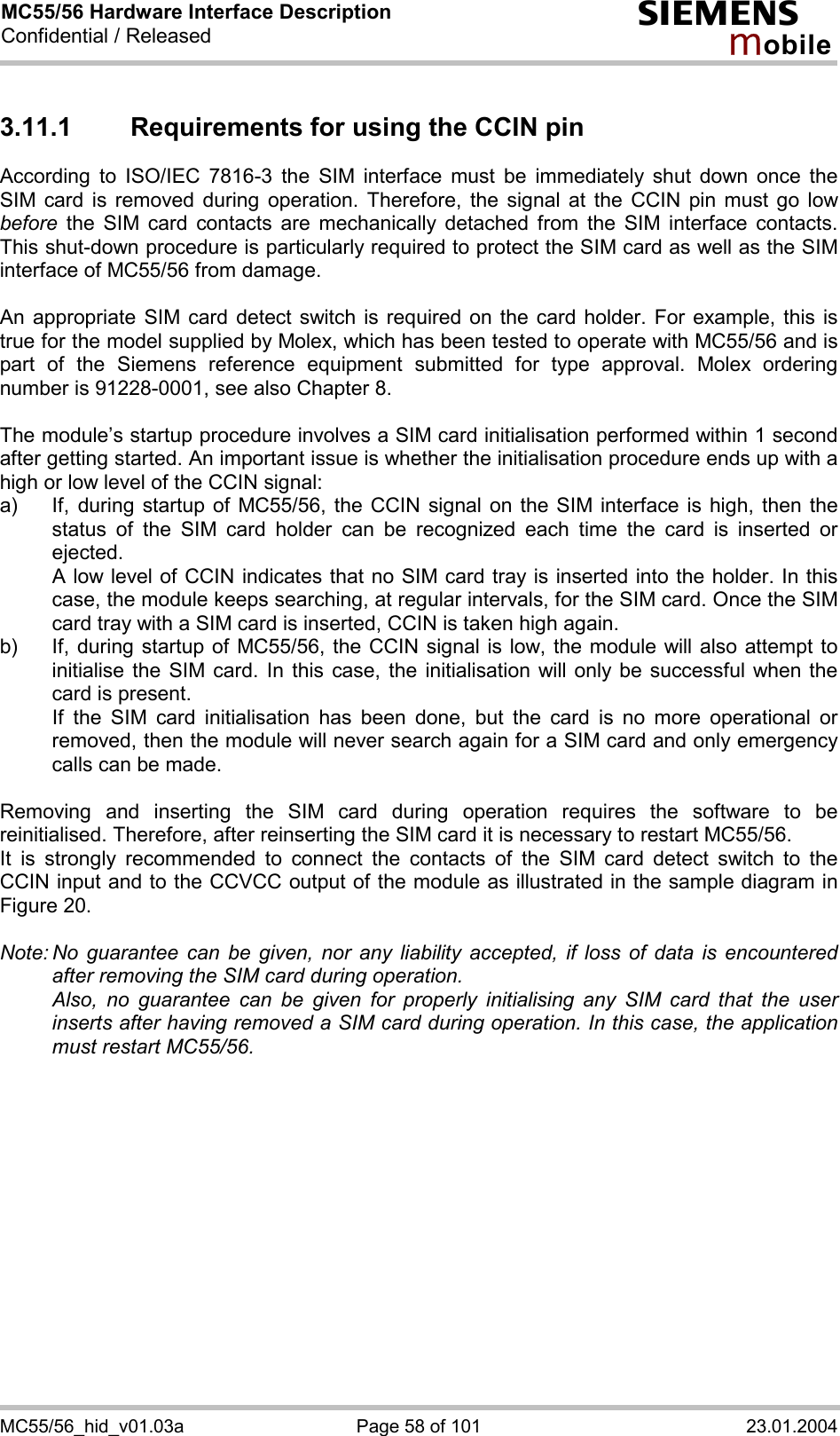 MC55/56 Hardware Interface Description Confidential / Released s mo b i l e MC55/56_hid_v01.03a  Page 58 of 101  23.01.2004 3.11.1  Requirements for using the CCIN pin According to ISO/IEC 7816-3 the SIM interface must be immediately shut down once the SIM card is removed during operation. Therefore, the signal at the CCIN pin must go low before the SIM card contacts are mechanically detached from the SIM interface contacts. This shut-down procedure is particularly required to protect the SIM card as well as the SIM interface of MC55/56 from damage.  An appropriate SIM card detect switch is required on the card holder. For example, this is true for the model supplied by Molex, which has been tested to operate with MC55/56 and is part of the Siemens reference equipment submitted for type approval. Molex ordering number is 91228-0001, see also Chapter 8.  The module’s startup procedure involves a SIM card initialisation performed within 1 second after getting started. An important issue is whether the initialisation procedure ends up with a high or low level of the CCIN signal: a)  If, during startup of MC55/56, the CCIN signal on the SIM interface is high, then the status of the SIM card holder can be recognized each time the card is inserted or ejected.    A low level of CCIN indicates that no SIM card tray is inserted into the holder. In this case, the module keeps searching, at regular intervals, for the SIM card. Once the SIM card tray with a SIM card is inserted, CCIN is taken high again. b)  If, during startup of MC55/56, the CCIN signal is low, the module will also attempt to initialise the SIM card. In this case, the initialisation will only be successful when the card is present.    If the SIM card initialisation has been done, but the card is no more operational or removed, then the module will never search again for a SIM card and only emergency calls can be made.  Removing and inserting the SIM card during operation requires the software to be reinitialised. Therefore, after reinserting the SIM card it is necessary to restart MC55/56.  It is strongly recommended to connect the contacts of the SIM card detect switch to the CCIN input and to the CCVCC output of the module as illustrated in the sample diagram in Figure 20.  Note: No guarantee can be given, nor any liability accepted, if loss of data is encountered after removing the SIM card during operation.    Also, no guarantee can be given for properly initialising any SIM card that the user inserts after having removed a SIM card during operation. In this case, the application must restart MC55/56.   