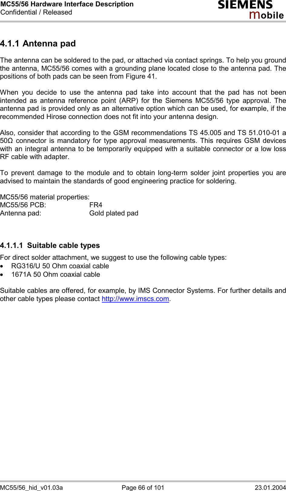 MC55/56 Hardware Interface Description Confidential / Released s mo b i l e MC55/56_hid_v01.03a  Page 66 of 101  23.01.2004 4.1.1 Antenna pad The antenna can be soldered to the pad, or attached via contact springs. To help you ground the antenna, MC55/56 comes with a grounding plane located close to the antenna pad. The positions of both pads can be seen from Figure 41.  When you decide to use the antenna pad take into account that the pad has not been intended as antenna reference point (ARP) for the Siemens MC55/56 type approval. The antenna pad is provided only as an alternative option which can be used, for example, if the recommended Hirose connection does not fit into your antenna design.   Also, consider that according to the GSM recommendations TS 45.005 and TS 51.010-01 a 50&quot; connector is mandatory for type approval measurements. This requires GSM devices with an integral antenna to be temporarily equipped with a suitable connector or a low loss RF cable with adapter.   To prevent damage to the module and to obtain long-term solder joint properties you are advised to maintain the standards of good engineering practice for soldering.  MC55/56 material properties: MC55/56 PCB:     FR4 Antenna pad:      Gold plated pad   4.1.1.1  Suitable cable types For direct solder attachment, we suggest to use the following cable types: ·  RG316/U 50 Ohm coaxial cable  ·  1671A 50 Ohm coaxial cable  Suitable cables are offered, for example, by IMS Connector Systems. For further details and other cable types please contact http://www.imscs.com.  