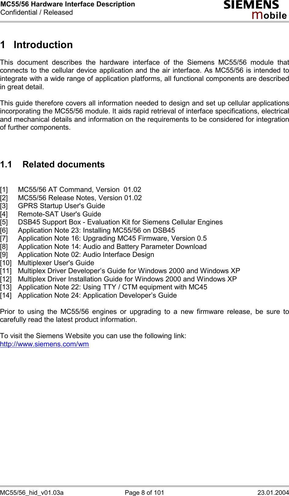 MC55/56 Hardware Interface Description Confidential / Released s mo b i l e MC55/56_hid_v01.03a  Page 8 of 101  23.01.2004 1 Introduction This document describes the hardware interface of the Siemens MC55/56 module that connects to the cellular device application and the air interface. As MC55/56 is intended to integrate with a wide range of application platforms, all functional components are described in great detail.  This guide therefore covers all information needed to design and set up cellular applications incorporating the MC55/56 module. It aids rapid retrieval of interface specifications, electrical and mechanical details and information on the requirements to be considered for integration of further components.    1.1 Related documents  [1]  MC55/56 AT Command, Version  01.02 [2]  MC55/56 Release Notes, Version 01.02 [3]  GPRS Startup User&apos;s Guide [4]  Remote-SAT User&apos;s Guide [5]  DSB45 Support Box - Evaluation Kit for Siemens Cellular Engines [6]  Application Note 23: Installing MC55/56 on DSB45 [7]  Application Note 16: Upgrading MC45 Firmware, Version 0.5 [8]  Application Note 14: Audio and Battery Parameter Download [9]  Application Note 02: Audio Interface Design [10]  Multiplexer User&apos;s Guide [11]  Multiplex Driver Developer’s Guide for Windows 2000 and Windows XP [12]  Multiplex Driver Installation Guide for Windows 2000 and Windows XP [13]  Application Note 22: Using TTY / CTM equipment with MC45 [14]  Application Note 24: Application Developer’s Guide  Prior to using the MC55/56 engines or upgrading to a new firmware release, be sure to carefully read the latest product information.  To visit the Siemens Website you can use the following link: http://www.siemens.com/wm   