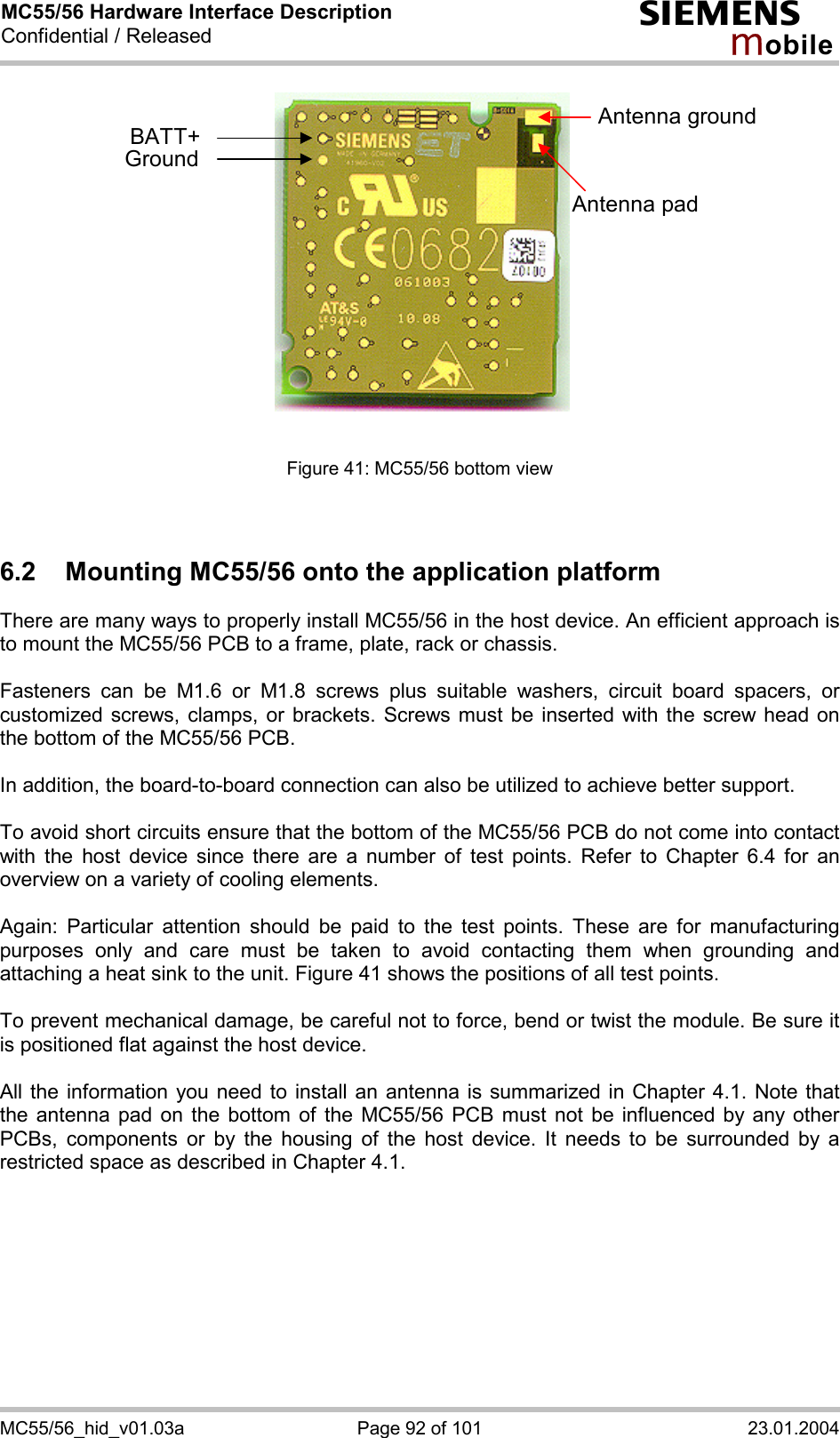 MC55/56 Hardware Interface Description Confidential / Released s mo b i l e MC55/56_hid_v01.03a  Page 92 of 101  23.01.2004 BATT+GroundAntenna padAntenna ground   Figure 41: MC55/56 bottom view   6.2  Mounting MC55/56 onto the application platform  There are many ways to properly install MC55/56 in the host device. An efficient approach is to mount the MC55/56 PCB to a frame, plate, rack or chassis.   Fasteners can be M1.6 or M1.8 screws plus suitable washers, circuit board spacers, or customized screws, clamps, or brackets. Screws must be inserted with the screw head on the bottom of the MC55/56 PCB.  In addition, the board-to-board connection can also be utilized to achieve better support.  To avoid short circuits ensure that the bottom of the MC55/56 PCB do not come into contact with the host device since there are a number of test points. Refer to Chapter 6.4 for an overview on a variety of cooling elements.  Again: Particular attention should be paid to the test points. These are for manufacturing purposes only and care must be taken to avoid contacting them when grounding and attaching a heat sink to the unit. Figure 41 shows the positions of all test points.  To prevent mechanical damage, be careful not to force, bend or twist the module. Be sure it is positioned flat against the host device.  All the information you need to install an antenna is summarized in Chapter 4.1. Note that the antenna pad on the bottom of the MC55/56 PCB must not be influenced by any other PCBs, components or by the housing of the host device. It needs to be surrounded by a restricted space as described in Chapter 4.1.  