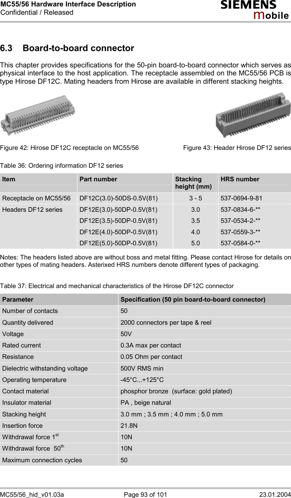 MC55/56 Hardware Interface Description Confidential / Released s mo b i l e MC55/56_hid_v01.03a  Page 93 of 101  23.01.2004 6.3 Board-to-board connector This chapter provides specifications for the 50-pin board-to-board connector which serves as physical interface to the host application. The receptacle assembled on the MC55/56 PCB is type Hirose DF12C. Mating headers from Hirose are available in different stacking heights.          Figure 42: Hirose DF12C receptacle on MC55/56        Figure 43: Header Hirose DF12 series Table 36: Ordering information DF12 series Item  Part number   Stacking  height (mm) HRS number Receptacle on MC55/56  DF12C(3.0)-50DS-0.5V(81)  3 - 5  537-0694-9-81 Headers DF12 series  DF12E(3.0)-50DP-0.5V(81) DF12E(3.5)-50DP-0.5V(81) DF12E(4.0)-50DP-0.5V(81) DF12E(5.0)-50DP-0.5V(81) 3.0 3.5 4.0 5.0 537-0834-6-** 537-0534-2-** 537-0559-3-** 537-0584-0-**  Notes: The headers listed above are without boss and metal fitting. Please contact Hirose for details on other types of mating headers. Asterixed HRS numbers denote different types of packaging.   Table 37: Electrical and mechanical characteristics of the Hirose DF12C connector Parameter  Specification (50 pin board-to-board connector) Number of contacts  50 Quantity delivered  2000 connectors per tape &amp; reel Voltage  50V Rated current  0.3A max per contact Resistance  0.05 Ohm per contact Dielectric withstanding voltage  500V RMS min Operating temperature  -45°C...+125°C Contact material  phosphor bronze  (surface: gold plated) Insulator material  PA , beige natural Stacking height  3.0 mm ; 3.5 mm ; 4.0 mm ; 5.0 mm Insertion force  21.8N Withdrawal force 1st 10N Withdrawal force  50th 10N Maximum connection cycles  50  