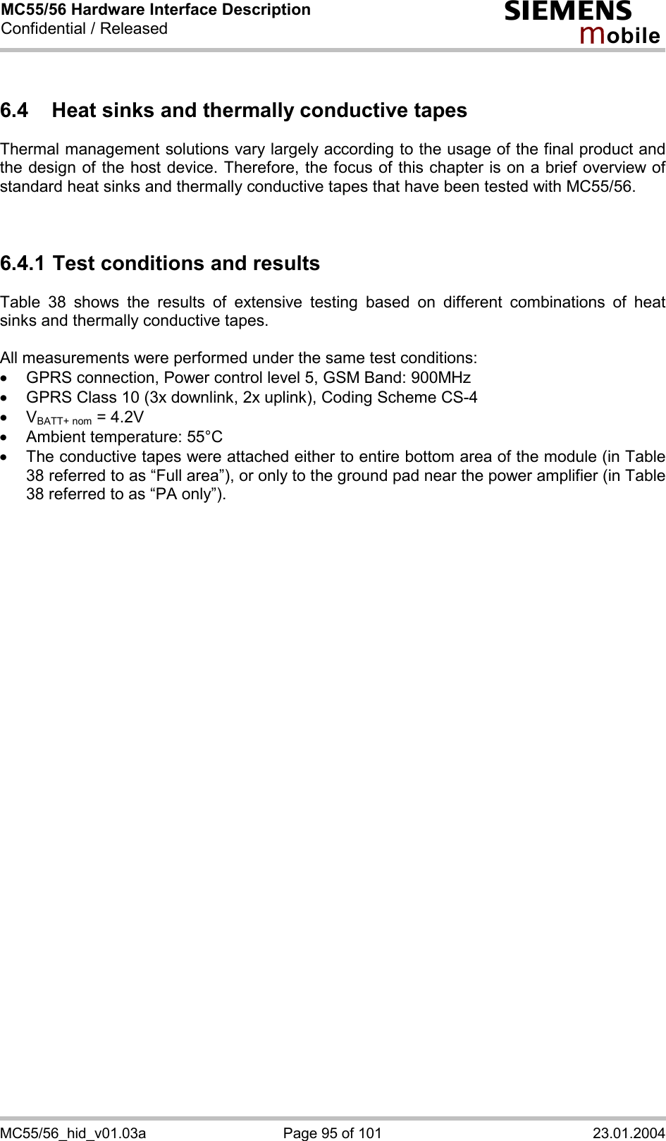 MC55/56 Hardware Interface Description Confidential / Released s mo b i l e MC55/56_hid_v01.03a  Page 95 of 101  23.01.2004 6.4  Heat sinks and thermally conductive tapes Thermal management solutions vary largely according to the usage of the final product and the design of the host device. Therefore, the focus of this chapter is on a brief overview of standard heat sinks and thermally conductive tapes that have been tested with MC55/56.    6.4.1 Test conditions and results Table 38 shows the results of extensive testing based on different combinations of heat sinks and thermally conductive tapes.   All measurements were performed under the same test conditions:  ·  GPRS connection, Power control level 5, GSM Band: 900MHz ·  GPRS Class 10 (3x downlink, 2x uplink), Coding Scheme CS-4 ·  VBATT+ nom = 4.2V ·  Ambient temperature: 55°C ·  The conductive tapes were attached either to entire bottom area of the module (in Table 38 referred to as “Full area”), or only to the ground pad near the power amplifier (in Table 38 referred to as “PA only”).       