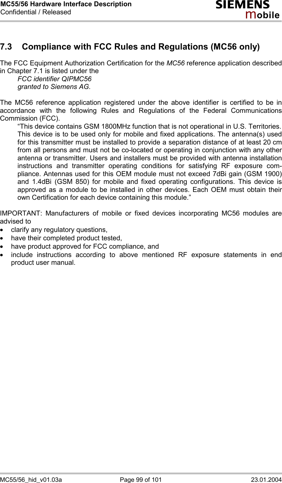 MC55/56 Hardware Interface Description Confidential / Released s mo b i l e MC55/56_hid_v01.03a  Page 99 of 101  23.01.2004 7.3  Compliance with FCC Rules and Regulations (MC56 only) The FCC Equipment Authorization Certification for the MC56 reference application described in Chapter 7.1 is listed under the   FCC identifier QIPMC56   granted to Siemens AG.   The MC56 reference application registered under the above identifier is certified to be in accordance with the following Rules and Regulations of the Federal Communications Commission (FCC).    “This device contains GSM 1800MHz function that is not operational in U.S. Territories.    This device is to be used only for mobile and fixed applications. The antenna(s) used for this transmitter must be installed to provide a separation distance of at least 20 cm from all persons and must not be co-located or operating in conjunction with any other antenna or transmitter. Users and installers must be provided with antenna installation instructions and transmitter operating conditions for satisfying RF exposure com-pliance. Antennas used for this OEM module must not exceed 7dBi gain (GSM 1900) and 1.4dBi (GSM 850) for mobile and fixed operating configurations. This device is approved as a module to be installed in other devices. Each OEM must obtain their own Certification for each device containing this module.”  IMPORTANT: Manufacturers of mobile or fixed devices incorporating MC56 modules are advised to ·  clarify any regulatory questions, ·  have their completed product tested, ·  have product approved for FCC compliance, and ·  include instructions according to above mentioned RF exposure statements in end product user manual.     