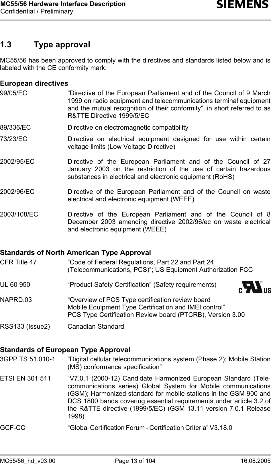 MC55/56 Hardware Interface Description Confidential / Preliminary s MC55/56_hd_v03.00  Page 13 of 104  16.08.2005 1.3 Type approval MC55/56 has been approved to comply with the directives and standards listed below and is labeled with the CE conformity mark.  European directives 99/05/EC  “Directive of the European Parliament and of the Council of 9 March 1999 on radio equipment and telecommunications terminal equipment and the mutual recognition of their conformity”, in short referred to as R&amp;TTE Directive 1999/5/EC  89/336/EC  Directive on electromagnetic compatibility  73/23/EC  Directive on electrical equipment designed for use within certain voltage limits (Low Voltage Directive)  2002/95/EC   Directive of the European Parliament and of the Council of 27 January 2003 on the restriction of the use of certain hazardous substances in electrical and electronic equipment (RoHS)  2002/96/EC   Directive of the European Parliament and of the Council on waste electrical and electronic equipment (WEEE)  2003/108/EC   Directive of the European Parliament and of the Council of 8 December 2003 amending directive 2002/96/ec on waste electrical and electronic equipment (WEEE)   Standards of North American Type Approval CFR Title 47  “Code of Federal Regulations, Part 22 and Part 24 (Telecommunications, PCS)”; US Equipment Authorization FCC  UL 60 950  “Product Safety Certification” (Safety requirements)    NAPRD.03  “Overview of PCS Type certification review board      Mobile Equipment Type Certification and IMEI control”     PCS Type Certification Review board (PTCRB), Version 3.00  RSS133 (Issue2)  Canadian Standard   Standards of European Type Approval 3GPP TS 51.010-1  “Digital cellular telecommunications system (Phase 2); Mobile Station (MS) conformance specification”  ETSI EN 301 511  “V7.0.1 (2000-12) Candidate Harmonized European Standard (Tele-communications series) Global System for Mobile communications (GSM); Harmonized standard for mobile stations in the GSM 900 and DCS 1800 bands covering essential requirements under article 3.2 of the R&amp;TTE directive (1999/5/EC) (GSM 13.11 version 7.0.1 Release 1998)”   GCF-CC “Global Certification Forum - Certification Criteria” V3.18.0   