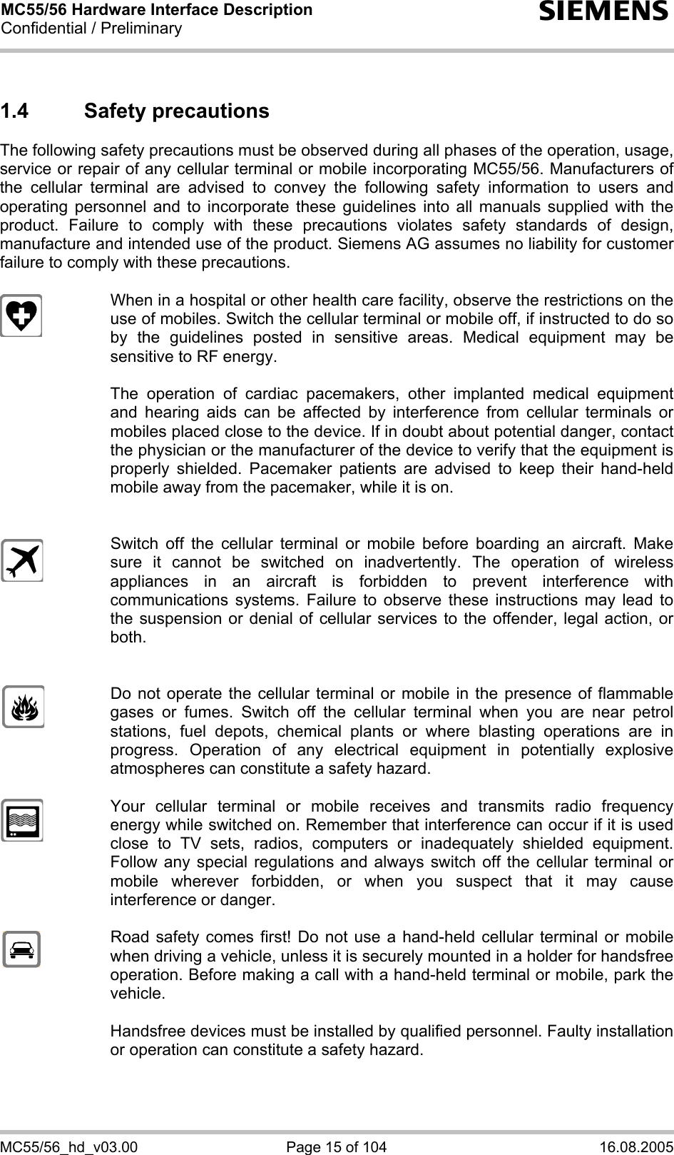 MC55/56 Hardware Interface Description Confidential / Preliminary s MC55/56_hd_v03.00  Page 15 of 104  16.08.2005 1.4 Safety precautions The following safety precautions must be observed during all phases of the operation, usage, service or repair of any cellular terminal or mobile incorporating MC55/56. Manufacturers of the cellular terminal are advised to convey the following safety information to users and operating personnel and to incorporate these guidelines into all manuals supplied with the product. Failure to comply with these precautions violates safety standards of design, manufacture and intended use of the product. Siemens AG assumes no liability for customer failure to comply with these precautions.    When in a hospital or other health care facility, observe the restrictions on the use of mobiles. Switch the cellular terminal or mobile off, if instructed to do so by the guidelines posted in sensitive areas. Medical equipment may be sensitive to RF energy.   The operation of cardiac pacemakers, other implanted medical equipment and hearing aids can be affected by interference from cellular terminals or mobiles placed close to the device. If in doubt about potential danger, contact the physician or the manufacturer of the device to verify that the equipment is properly shielded. Pacemaker patients are advised to keep their hand-held mobile away from the pacemaker, while it is on.      Switch off the cellular terminal or mobile before boarding an aircraft. Make sure it cannot be switched on inadvertently. The operation of wireless appliances in an aircraft is forbidden to prevent interference with communications systems. Failure to observe these instructions may lead to the suspension or denial of cellular services to the offender, legal action, or both.     Do not operate the cellular terminal or mobile in the presence of flammable gases or fumes. Switch off the cellular terminal when you are near petrol stations, fuel depots, chemical plants or where blasting operations are in progress. Operation of any electrical equipment in potentially explosive atmospheres can constitute a safety hazard.    Your cellular terminal or mobile receives and transmits radio frequency energy while switched on. Remember that interference can occur if it is used close to TV sets, radios, computers or inadequately shielded equipment. Follow any special regulations and always switch off the cellular terminal or mobile wherever forbidden, or when you suspect that it may cause interference or danger.    Road safety comes first! Do not use a hand-held cellular terminal or mobile when driving a vehicle, unless it is securely mounted in a holder for handsfree operation. Before making a call with a hand-held terminal or mobile, park the vehicle.   Handsfree devices must be installed by qualified personnel. Faulty installation or operation can constitute a safety hazard.  