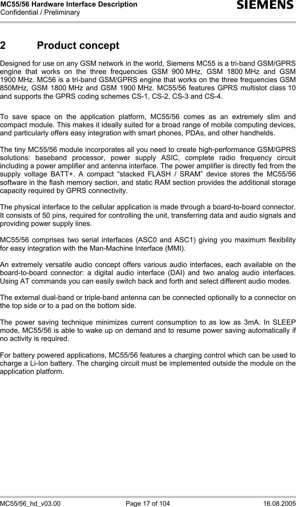 MC55/56 Hardware Interface Description Confidential / Preliminary s MC55/56_hd_v03.00  Page 17 of 104  16.08.2005 2 Product concept Designed for use on any GSM network in the world, Siemens MC55 is a tri-band GSM/GPRS engine that works on the three frequencies GSM 900 MHz, GSM 1800 MHz and GSM 1900 MHz. MC56 is a tri-band GSM/GPRS engine that works on the three frequencies GSM 850MHz, GSM 1800 MHz and GSM 1900 MHz. MC55/56 features GPRS multislot class 10 and supports the GPRS coding schemes CS-1, CS-2, CS-3 and CS-4.  To save space on the application platform, MC55/56 comes as an extremely slim and compact module. This makes it ideally suited for a broad range of mobile computing devices,  and particularly offers easy integration with smart phones, PDAs, and other handhelds.  The tiny MC55/56 module incorporates all you need to create high-performance GSM/GPRS solutions: baseband processor, power supply ASIC, complete radio frequency circuit including a power amplifier and antenna interface. The power amplifier is directly fed from the supply voltage BATT+. A compact “stacked FLASH / SRAM” device stores the MC55/56 software in the flash memory section, and static RAM section provides the additional storage capacity required by GPRS connectivity.     The physical interface to the cellular application is made through a board-to-board connector. It consists of 50 pins, required for controlling the unit, transferring data and audio signals and providing power supply lines.   MC55/56 comprises two serial interfaces (ASC0 and ASC1) giving you maximum flexibility for easy integration with the Man-Machine Interface (MMI).   An extremely versatile audio concept offers various audio interfaces, each available on the board-to-board connector: a digital audio interface (DAI) and two analog audio interfaces. Using AT commands you can easily switch back and forth and select different audio modes.  The external dual-band or triple-band antenna can be connected optionally to a connector on the top side or to a pad on the bottom side.  The power saving technique minimizes current consumption to as low as 3mA. In SLEEP mode, MC55/56 is able to wake up on demand and to resume power saving automatically if no activity is required.   For battery powered applications, MC55/56 features a charging control which can be used to charge a Li-Ion battery. The charging circuit must be implemented outside the module on the application platform.   