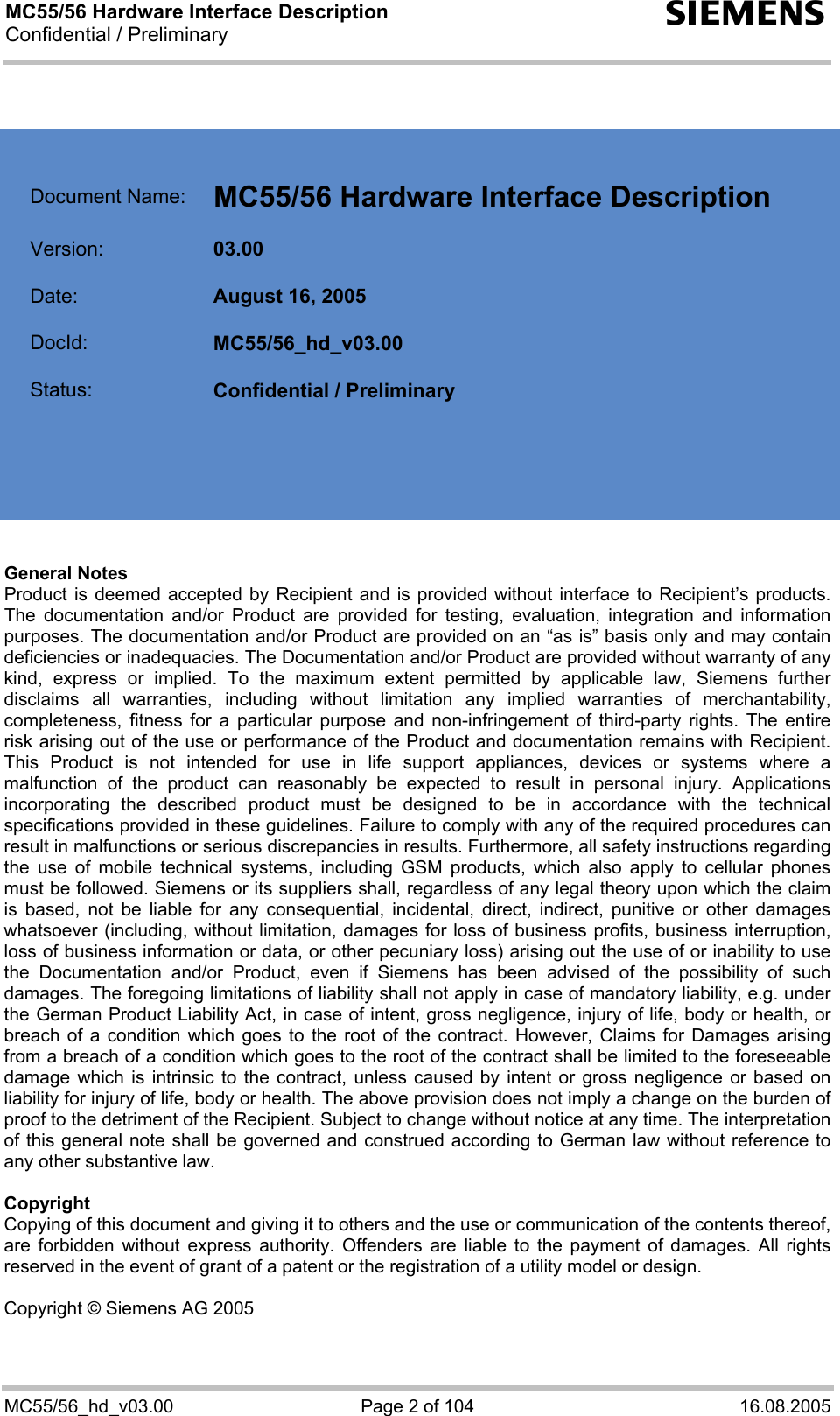 MC55/56 Hardware Interface Description Confidential / Preliminary s MC55/56_hd_v03.00  Page 2 of 104  16.08.2005     Document Name:  MC55/56 Hardware Interface Description   Version:  03.00   Date:  August 16, 2005   DocId:  MC55/56_hd_v03.00   Status:  Confidential / Preliminary        General Notes  Product is deemed accepted by Recipient and is provided without interface to Recipient’s products. The documentation and/or Product are provided for testing, evaluation, integration and information purposes. The documentation and/or Product are provided on an “as is” basis only and may contain deficiencies or inadequacies. The Documentation and/or Product are provided without warranty of any kind, express or implied. To the maximum extent permitted by applicable law, Siemens further disclaims all warranties, including without limitation any implied warranties of merchantability, completeness, fitness for a particular purpose and non-infringement of third-party rights. The entire risk arising out of the use or performance of the Product and documentation remains with Recipient. This Product is not intended for use in life support appliances, devices or systems where a malfunction of the product can reasonably be expected to result in personal injury. Applications incorporating the described product must be designed to be in accordance with the technical specifications provided in these guidelines. Failure to comply with any of the required procedures can result in malfunctions or serious discrepancies in results. Furthermore, all safety instructions regarding the use of mobile technical systems, including GSM products, which also apply to cellular phones must be followed. Siemens or its suppliers shall, regardless of any legal theory upon which the claim is based, not be liable for any consequential, incidental, direct, indirect, punitive or other damages whatsoever (including, without limitation, damages for loss of business profits, business interruption, loss of business information or data, or other pecuniary loss) arising out the use of or inability to use the Documentation and/or Product, even if Siemens has been advised of the possibility of such damages. The foregoing limitations of liability shall not apply in case of mandatory liability, e.g. under the German Product Liability Act, in case of intent, gross negligence, injury of life, body or health, or breach of a condition which goes to the root of the contract. However, Claims for Damages arising from a breach of a condition which goes to the root of the contract shall be limited to the foreseeable damage which is intrinsic to the contract, unless caused by intent or gross negligence or based on liability for injury of life, body or health. The above provision does not imply a change on the burden of proof to the detriment of the Recipient. Subject to change without notice at any time. The interpretation of this general note shall be governed and construed according to German law without reference to any other substantive law.   Copyright Copying of this document and giving it to others and the use or communication of the contents thereof, are forbidden without express authority. Offenders are liable to the payment of damages. All rights reserved in the event of grant of a patent or the registration of a utility model or design.  Copyright © Siemens AG 2005   