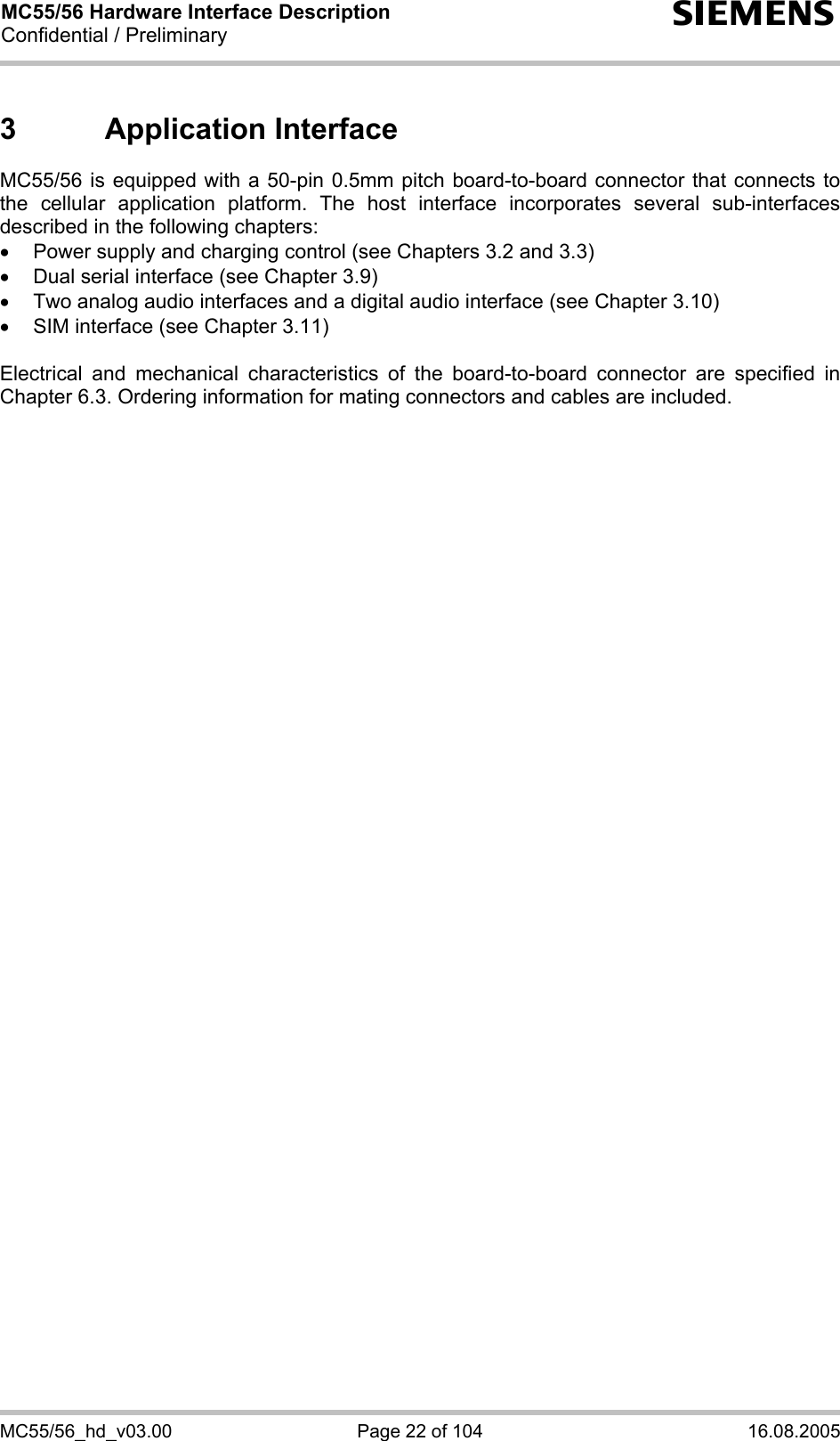 MC55/56 Hardware Interface Description Confidential / Preliminary s MC55/56_hd_v03.00  Page 22 of 104  16.08.2005 3 Application Interface MC55/56 is equipped with a 50-pin 0.5mm pitch board-to-board connector that connects to the cellular application platform. The host interface incorporates several sub-interfaces described in the following chapters: •  Power supply and charging control (see Chapters 3.2 and 3.3) •  Dual serial interface (see Chapter 3.9) •  Two analog audio interfaces and a digital audio interface (see Chapter 3.10) •  SIM interface (see Chapter 3.11)  Electrical and mechanical characteristics of the board-to-board connector are specified in Chapter 6.3. Ordering information for mating connectors and cables are included.  