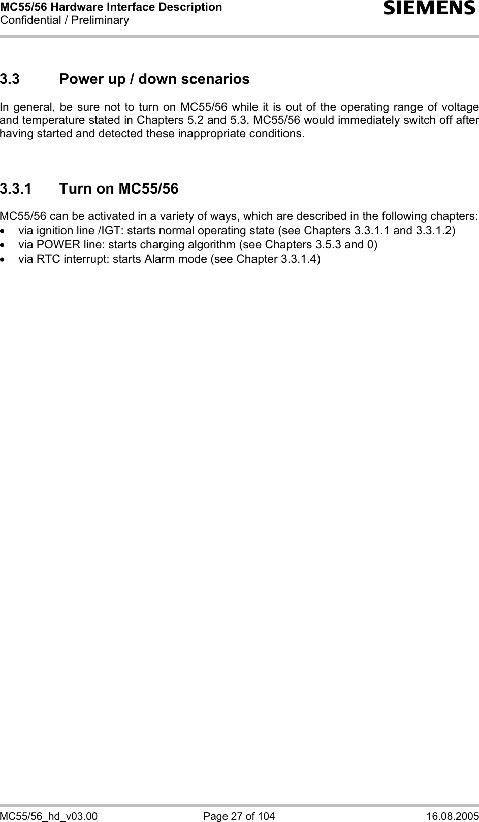 MC55/56 Hardware Interface Description Confidential / Preliminary s MC55/56_hd_v03.00  Page 27 of 104  16.08.2005 3.3  Power up / down scenarios In general, be sure not to turn on MC55/56 while it is out of the operating range of voltage and temperature stated in Chapters 5.2 and 5.3. MC55/56 would immediately switch off after having started and detected these inappropriate conditions.   3.3.1  Turn on MC55/56 MC55/56 can be activated in a variety of ways, which are described in the following chapters: •  via ignition line /IGT: starts normal operating state (see Chapters 3.3.1.1 and 3.3.1.2) •  via POWER line: starts charging algorithm (see Chapters 3.5.3 and 0) •  via RTC interrupt: starts Alarm mode (see Chapter 3.3.1.4)  