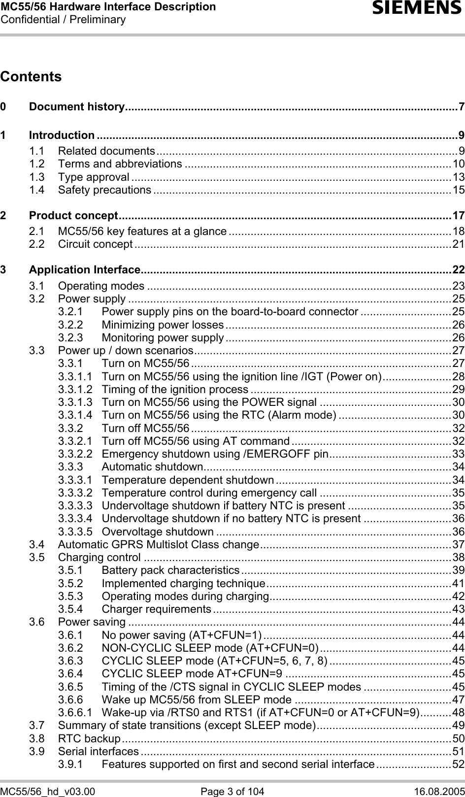 MC55/56 Hardware Interface Description Confidential / Preliminary s MC55/56_hd_v03.00  Page 3 of 104  16.08.2005 Contents  0 Document history..........................................................................................................7 1 Introduction ...................................................................................................................9 1.1 Related documents................................................................................................9 1.2 Terms and abbreviations .....................................................................................10 1.3 Type approval ......................................................................................................13 1.4 Safety precautions ...............................................................................................15 2 Product concept..........................................................................................................17 2.1 MC55/56 key features at a glance .......................................................................18 2.2 Circuit concept .....................................................................................................21 3 Application Interface...................................................................................................22 3.1 Operating modes .................................................................................................23 3.2 Power supply .......................................................................................................25 3.2.1 Power supply pins on the board-to-board connector .............................25 3.2.2 Minimizing power losses........................................................................26 3.2.3 Monitoring power supply........................................................................26 3.3 Power up / down scenarios..................................................................................27 3.3.1 Turn on MC55/56 ...................................................................................27 3.3.1.1 Turn on MC55/56 using the ignition line /IGT (Power on)......................28 3.3.1.2 Timing of the ignition process ................................................................29 3.3.1.3 Turn on MC55/56 using the POWER signal ..........................................30 3.3.1.4 Turn on MC55/56 using the RTC (Alarm mode) ....................................30 3.3.2 Turn off MC55/56 ...................................................................................32 3.3.2.1 Turn off MC55/56 using AT command ...................................................32 3.3.2.2 Emergency shutdown using /EMERGOFF pin.......................................33 3.3.3 Automatic shutdown...............................................................................34 3.3.3.1 Temperature dependent shutdown ........................................................34 3.3.3.2 Temperature control during emergency call ..........................................35 3.3.3.3 Undervoltage shutdown if battery NTC is present .................................35 3.3.3.4 Undervoltage shutdown if no battery NTC is present ............................36 3.3.3.5 Overvoltage shutdown ...........................................................................36 3.4 Automatic GPRS Multislot Class change.............................................................37 3.5 Charging control ..................................................................................................38 3.5.1 Battery pack characteristics...................................................................39 3.5.2 Implemented charging technique...........................................................41 3.5.3 Operating modes during charging..........................................................42 3.5.4 Charger requirements ............................................................................43 3.6 Power saving .......................................................................................................44 3.6.1 No power saving (AT+CFUN=1) ............................................................44 3.6.2 NON-CYCLIC SLEEP mode (AT+CFUN=0)..........................................44 3.6.3 CYCLIC SLEEP mode (AT+CFUN=5, 6, 7, 8) .......................................45 3.6.4 CYCLIC SLEEP mode AT+CFUN=9 .....................................................45 3.6.5 Timing of the /CTS signal in CYCLIC SLEEP modes ............................45 3.6.6 Wake up MC55/56 from SLEEP mode ..................................................47 3.6.6.1 Wake-up via /RTS0 and RTS1 (if AT+CFUN=0 or AT+CFUN=9)..........48 3.7 Summary of state transitions (except SLEEP mode)...........................................49 3.8 RTC backup.........................................................................................................50 3.9 Serial interfaces ...................................................................................................51 3.9.1 Features supported on first and second serial interface........................52 