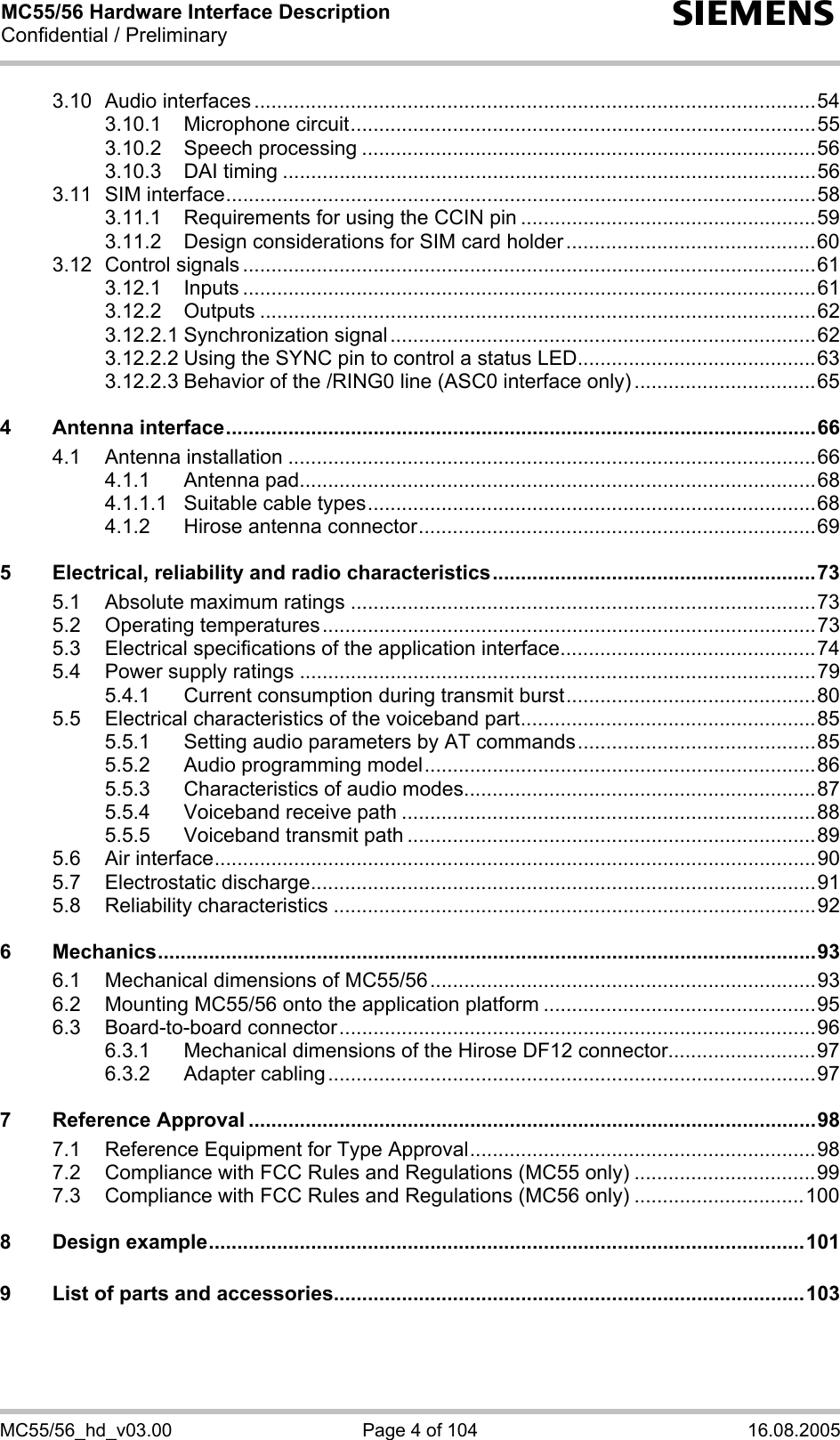 MC55/56 Hardware Interface Description Confidential / Preliminary s MC55/56_hd_v03.00  Page 4 of 104  16.08.2005 3.10 Audio interfaces ...................................................................................................54 3.10.1 Microphone circuit..................................................................................55 3.10.2 Speech processing ................................................................................56 3.10.3 DAI timing ..............................................................................................56 3.11 SIM interface........................................................................................................58 3.11.1 Requirements for using the CCIN pin ....................................................59 3.11.2 Design considerations for SIM card holder............................................60 3.12 Control signals .....................................................................................................61 3.12.1 Inputs .....................................................................................................61 3.12.2 Outputs ..................................................................................................62 3.12.2.1 Synchronization signal...........................................................................62 3.12.2.2 Using the SYNC pin to control a status LED..........................................63 3.12.2.3 Behavior of the /RING0 line (ASC0 interface only)................................65 4 Antenna interface........................................................................................................66 4.1 Antenna installation .............................................................................................66 4.1.1 Antenna pad...........................................................................................68 4.1.1.1 Suitable cable types...............................................................................68 4.1.2 Hirose antenna connector......................................................................69 5 Electrical, reliability and radio characteristics.........................................................73 5.1 Absolute maximum ratings ..................................................................................73 5.2 Operating temperatures.......................................................................................73 5.3 Electrical specifications of the application interface.............................................74 5.4 Power supply ratings ...........................................................................................79 5.4.1 Current consumption during transmit burst............................................80 5.5 Electrical characteristics of the voiceband part....................................................85 5.5.1 Setting audio parameters by AT commands..........................................85 5.5.2 Audio programming model.....................................................................86 5.5.3 Characteristics of audio modes..............................................................87 5.5.4 Voiceband receive path .........................................................................88 5.5.5 Voiceband transmit path ........................................................................89 5.6 Air interface..........................................................................................................90 5.7 Electrostatic discharge.........................................................................................91 5.8 Reliability characteristics .....................................................................................92 6 Mechanics....................................................................................................................93 6.1 Mechanical dimensions of MC55/56....................................................................93 6.2 Mounting MC55/56 onto the application platform ................................................95 6.3 Board-to-board connector....................................................................................96 6.3.1 Mechanical dimensions of the Hirose DF12 connector..........................97 6.3.2 Adapter cabling......................................................................................97 7 Reference Approval ....................................................................................................98 7.1 Reference Equipment for Type Approval.............................................................98 7.2 Compliance with FCC Rules and Regulations (MC55 only) ................................99 7.3 Compliance with FCC Rules and Regulations (MC56 only) ..............................100 8 Design example.........................................................................................................101 9 List of parts and accessories...................................................................................103  